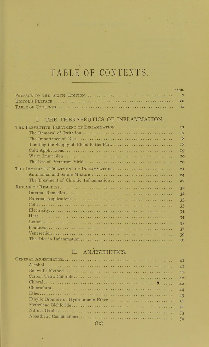 TABLE OF CONTENTS. PAGE. Preface to the Sixth Edition v Editor's Preface vii Table of Contents ix I. THE THERAPEUTICS OF INFLAMMATION. The Preventive Treatment of Inflammation 17 The Removal of Irritation 17 The Importance of Rest 18 Limiting the Supply of Blood to the Part 18 Cold Applications 19 Warm Immersion 20 The Use of Veratrum Viride 20 The Immediate Treatment of Inflammation 21 Antimonial and Saline Mixture 24 The Treatment of Chronic Inflammation 27 Resume OF Remedies ' 32 Internal Remedies 32 External Applications 33; Cold 33: Electricity 34^ Heat 34 Lotions 3^ Poultices 37 Venesection 3^ The Diet in Inflammation 40 II. ANESTHETICS. General Anesthetics 41 Alcohol Bonwill's Method 41 Carbon Tetra-Chloride 42; Chloral % ^2 Chloroform .. 44 F-lher 4^ Ethylic Bromide or Hydrobromic Ether Methylene Bichloride Nitrous Oxide Anaesthetic Combinations r.