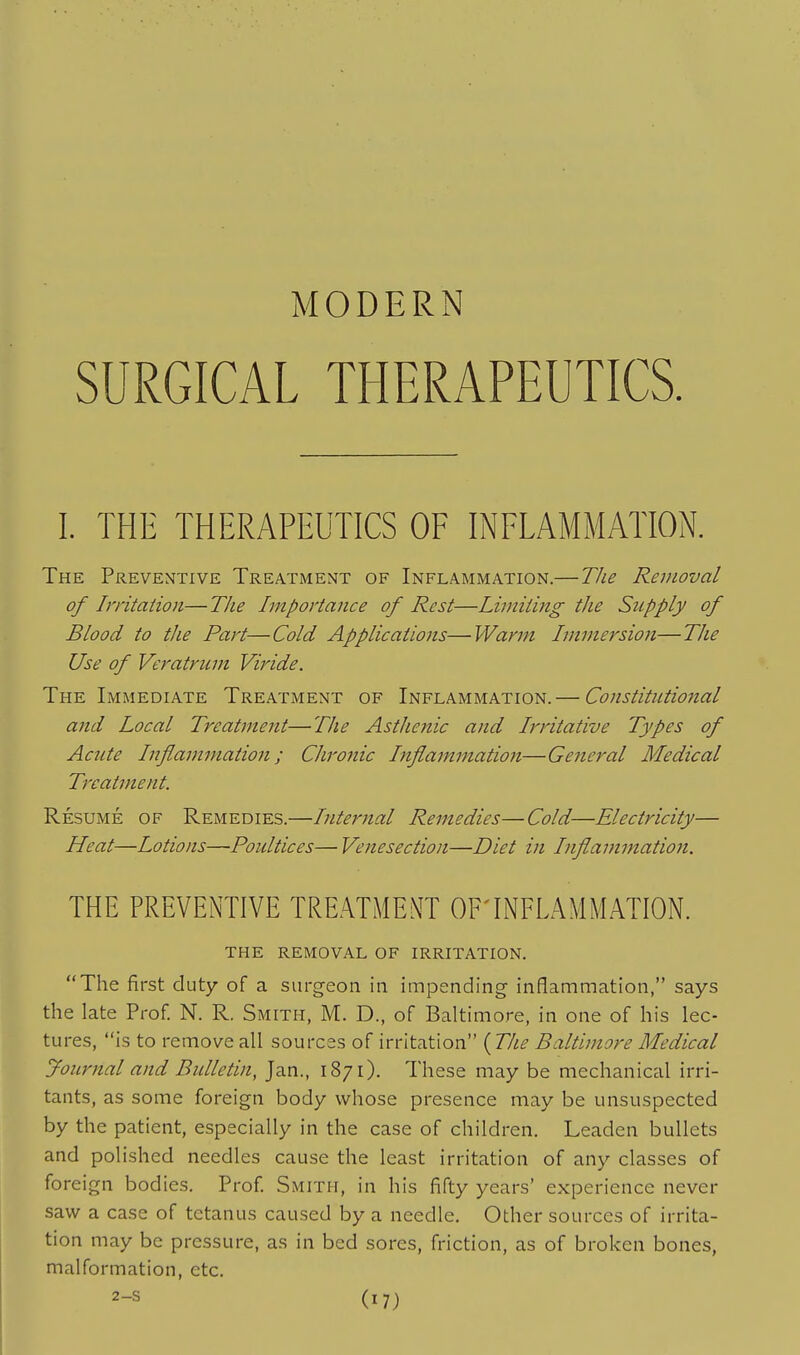 MODERN SURGICAL THERAPEUTICS. I. THE THERAPEUTICS OF INFLAMMATION. The Preventive Treatment of Inflammation.—TJie Removal of Irritation—The Importance of Rest—Limiting the Supply of Blood to the Part—Cold Applications—Warm Immersion—The Use of Veratrum Viride. The Immediate Treatment of Inflammation.— Constitutional and Local Treatment—The Asthenic and Irritative Types of Acute Inflammation; Chronic Inflammation—General Medical Treatment. Resume of Remedies.—Internal Remedies—Cold—Electricity— Heat—Lotions—Poultices— Venesection—Diet in Inflammation. THE PREVENTIVE TREATMENT OF'INFLAMMATION. the removal of irritation. The first duty of a surgeon in impending inflammation, says the late Prof. N. R. Smith, M. D., of Baltimore, in one of his lec- tures, is to remove all sources of irritation ( TJie Baltimore Medical journal and Bulletin, Jan., 1871). These may be mechanical irri- tants, as some foreign body whose presence may be unsuspected by the patient, especially in the case of children. Leaden bullets and polished needles cause the least irritation of any classes of foreign bodies. Prof Smith, in his fifty years' experience never saw a case of tetanus caused by a needle. Other sources of irrita- tion may be pressure, as in bed sores, friction, as of broken bones, malformation, etc.