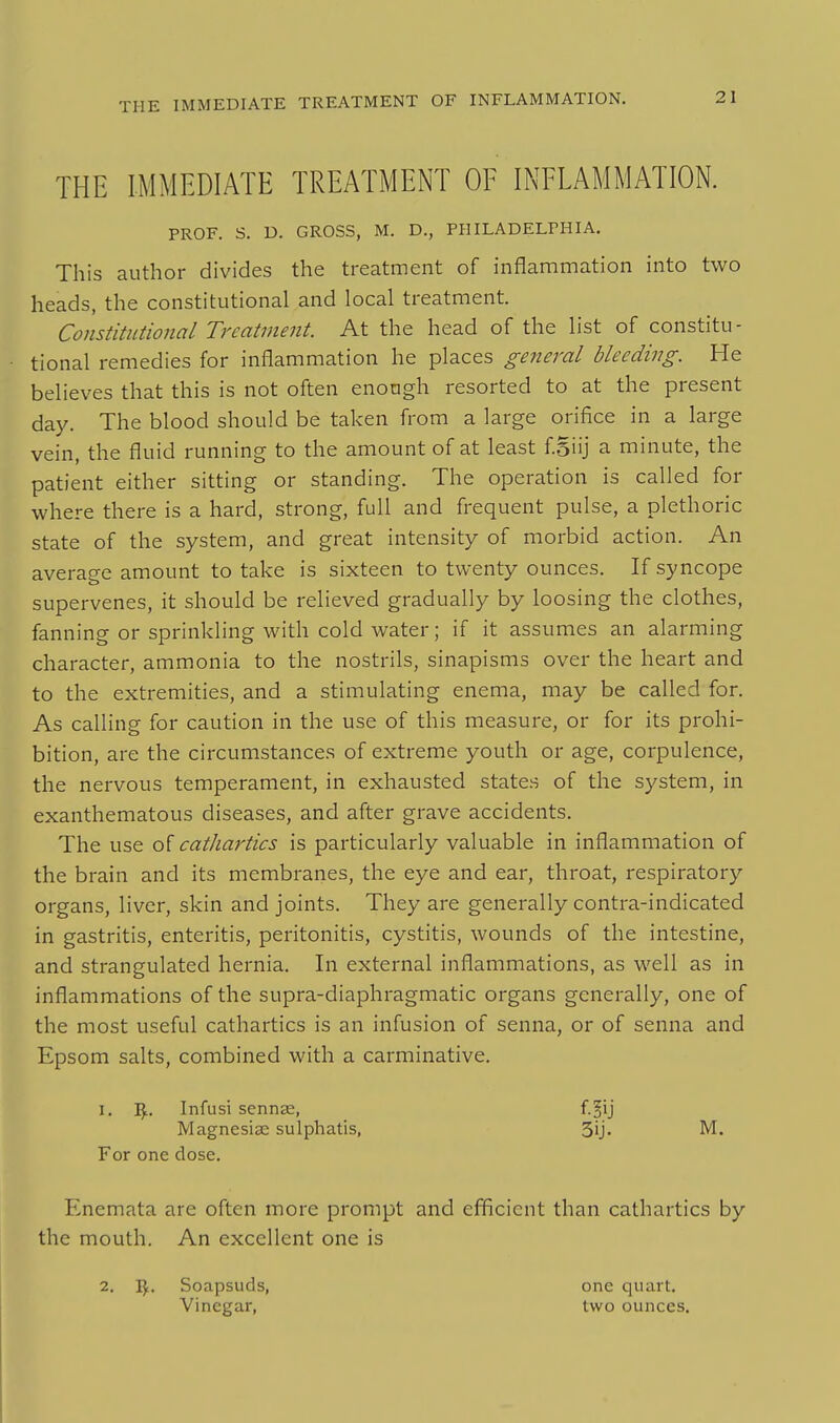 THE IMMEDIATE TREATMENT OF INFLAMMATION. PROF. S. D. GROSS, M. D., PHILADELPHIA. This author divides the treatment of inflammation into two heads, the constitutional and local treatment. Constitutional Treatment. At the head of the list of constitu- tional remedies for inflammation he places general bleeding. He believes that this is not often enough resorted to at the present day. The blood should be taken from a large orifice in a large vein, the fluid running to the amount of at least f.Siij a minute, the patient either sitting or standing. The operation is called for where there is a hard, strong, full and frequent pulse, a plethoric state of the system, and great intensity of morbid action. An average amount to take is sixteen to twenty ounces. If syncope supervenes, it should be relieved gradually by loosing the clothes, fanning or sprinkling with cold water; if it assumes an alarming character, ammonia to the nostrils, sinapisms over the heart and to the extremities, and a stimulating enema, may be called for. As calling for caution in the use of this measure, or for its prohi- bition, are the circumstances of extreme youth or age, corpulence, the nervous temperament, in exhausted states of the system, in exanthematous diseases, and after grave accidents. The use of cathartics is particularly valuable in inflammation of the brain and its membranes, the eye and ear, throat, respiratory organs, liver, skin and joints. They are generally contra-indicated in gastritis, enteritis, peritonitis, cystitis, wounds of the intestine, and strangulated hernia. In external inflammations, as well as in inflammations of the supra-diaphragmatic organs generally, one of the most useful cathartics is an infusion of senna, or of senna and Epsom salts, combined with a carminative. 1. I^. Infusi sennas, Magnesiae sulphatis, For one dose. Enemata are often more prompt and efficient than cathartics by the mouth. An excellent one is 2. I^. Soapsuds, one quart. Vinegar, two ounces. 3ij. M.