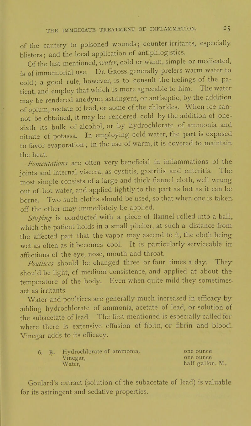 of the cautery to poisoned wounds; counter-irritants, especially blisters; and the local application of antiphlogistics. Of the last mentioned, ivater, cold or warm, simple or medicated, is of immemorial use. Dr. Gross generally prefers warm water to cold; a good rule, however, is to consult the feelings of the pa- tient,' and employ that which is more agreeable to him. The water may'be rendered anodyne, astringent, or antiseptic, by the addition of opium, acetate of lead, or some of the chlorides. When ice can- not be obtained, it may be rendered cold by the addition of one- sixth its bulk of alcohol, or by hydrochlorate of ammonia and nitrate of potassa. In employing cold water, the part is exposed to favor evaporation; in the use of warm, it is covered to maintain the heat. Fomentations are often very beneficial in inflammations of the joints and internal viscera, as cystitis, gastritis and enteritis. The most simple consists of a large and thick flannel cloth, well wrung out of hot water, and applied lightly to the part as hot as it can be borne. Two such cloths should be used, so that when one is taken, off the other may immediately be applied. Stuping is conducted with a piece of flannel rolled into a ball,, which the patient holds in a small pitcher, at such a distance from the affected part that the vapor may ascend to it, the cloth being wet as often as it becomes cool. It is particularly serviceable in affections of the eye, nose, mouth and throat. Poultices should be changed three or four times a day. They^ should be light, of medium consistence, and applied at about the- temperature of the body. Even when quite mild they sometimes- act as irritants. Water and poultices are generally much increased in efficacy by- adding hydrochlorate of ammonia, acetate of lead, or solution of the subacetate of lead. The first mentioned is especially called for where there is extensive effusion of fibrin, or fibrin and blood'.. Vinegar adds to its efficacy. 6. I^. Hydrochlorate of ammonia, one ounce Vinegar, one ounce Water, half gallon. M.. Goulard's extract (solution of the subacetate of lead) is valuable for its astringent and sedative properties.