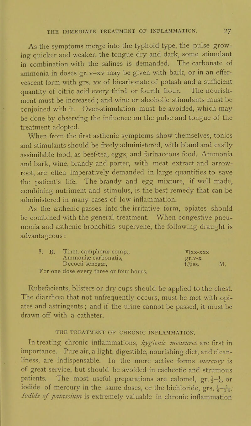 As the symptoms merge into the typhoid type, the pulse grow- ing quicker and weaker, the tongue dry and dark, some stimulant in combination with the salines is demanded. The carbonate of ammonia in doses gr. v-xv may be given with bark, or in an effer- vescent form with grs. xv of bicarbonate of potash and a sufificient quantity of citric acid every third or fourth hour. The nourish- ment must be increased; and wine or alcoholic stimulants must be conjoined with it. Over-stimulation must be avoided, which may be done by observing the influence on the pulse and tongue of the treatment adopted. When from the first asthenic symptoms show themselves, tonics and stimulants should be freely administered, with bland and easily assimilable food, as beef-tea, eggs, and farinaceous food. Ammonia and bark, wine, brandy and porter, with meat extract and arrow- root, are often imperatively demanded in large quantities to save the patient's life. The brandy and egg mixture, if well made, combining nutriment and stimulus, is the best remedy that can be administered in many cases of low inflammation. As the asthenic passes into the irritative form, opiates should be combined with the general treatment. When congestive pneu- monia and asthenic bronchitis supervene, the following draught is advantageous: 8. j^;. Tinct. camphorse comp., Tr^xx-xxx Ammonise carbonatis, gr.v-x Decocti seneg£e, f.^iss. M. For one dose every three or four hours. Rubefacients, blisters or dry cups should be applied to the chest The diarrhoea that not unfrequently occurs, must be met with opi- ates and astringents; and if the urine cannot be passed, it must be drawn off with a catheter. THE TREATMENT OF CHRONIC INFLAMMATION. In treating chronic inflammations, hygienic measures are first in importance. Pure air, a light, digestible, nourishing diet, and clean- liness, are indispensable. In the more active forms mercitry is of great service, but should be avoided in cachectic and strumous patients. The most useful preparations are calomel, gr. \-\, or iodide of mercury in the same doses, or the bichloride, grs. |-yV- Iodide of patassium is extremely valuable in chronic inflammation