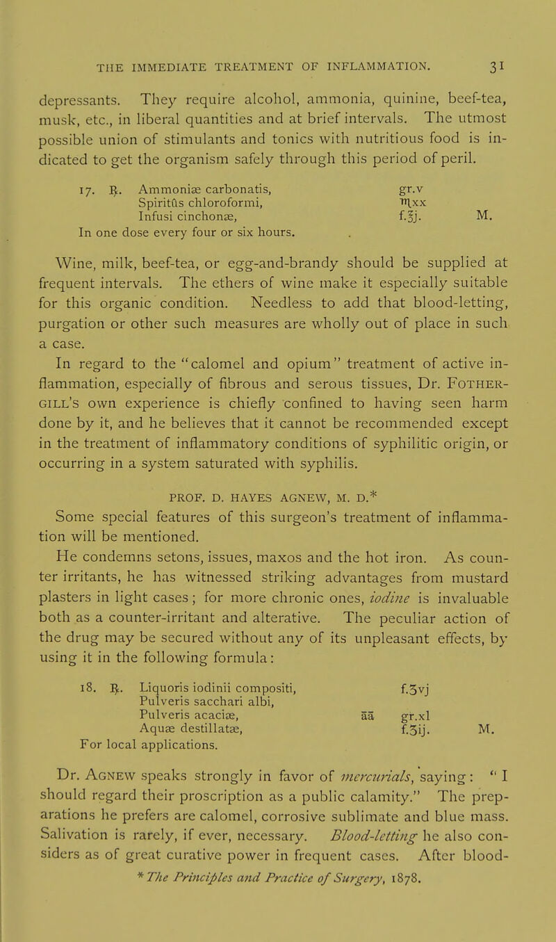 depressants. They require alcohol, ammonia, quinine, beef-tea, musk, etc., in Hberal quantities and at brief intervals. The utmost possible union of stimulants and tonics with nutritious food is in- dicated to get the organism safely through this period of peril. 17. ^. Ammoniae carbonatis, gr.v SpiritCls chloroformi, l.xx Infusi cinchonEe, f.§j. M. In one dose every four or six hours. Wine, milk, beef-tea, or egg-and-brandy should be supplied at frequent intervals. The ethers of wine make it especially suitable for this organic condition. Needless to add that blood-letting, purgation or other such measures are wholly out of place in such a case. In regard to the calomel and opium treatment of active in- flammation, especially of fibrous and serous tissues, Dr. Fother- gill's own experience is chiefly confined to having seen harm done by it, and he believes that it cannot be recommended except in the treatment of inflammatory conditions of syphilitic origin, or occurring in a system saturated with syphilis. PROF. D. HAYES AGNEW, M. D.* Some special features of this surgeon's treatment of inflamma- tion will be mentioned. He condemns setons, issues, maxos and the hot iron. As coun- ter irritants, he has witnessed striking advantages from mustard plasters in light cases; for more chronic ones, iodine is invaluable both as a counter-irritant and alterative. The peculiar action of the drug may be secured without any of its unpleasant effects, by using it in the following formula: 18. Liquoris iodinii compositi, f.5vj Pulveris sacchari albi, Pulveris acaciae, aa gr.xl Aquae destillatas, f.Sij. M. For local applications. Dr. Agnew speaks strongly in favor of mercmials, saying: *' I should regard their proscription as a public calamity. The prep- arations he prefers are calomel, corrosive sublimate and blue mass. Salivation is rarely, if ever, necessary. Blood-letting he also con- siders as of great curative power in frequent cases. After blood- '''The Principles and Practice of Surgery, 1878.