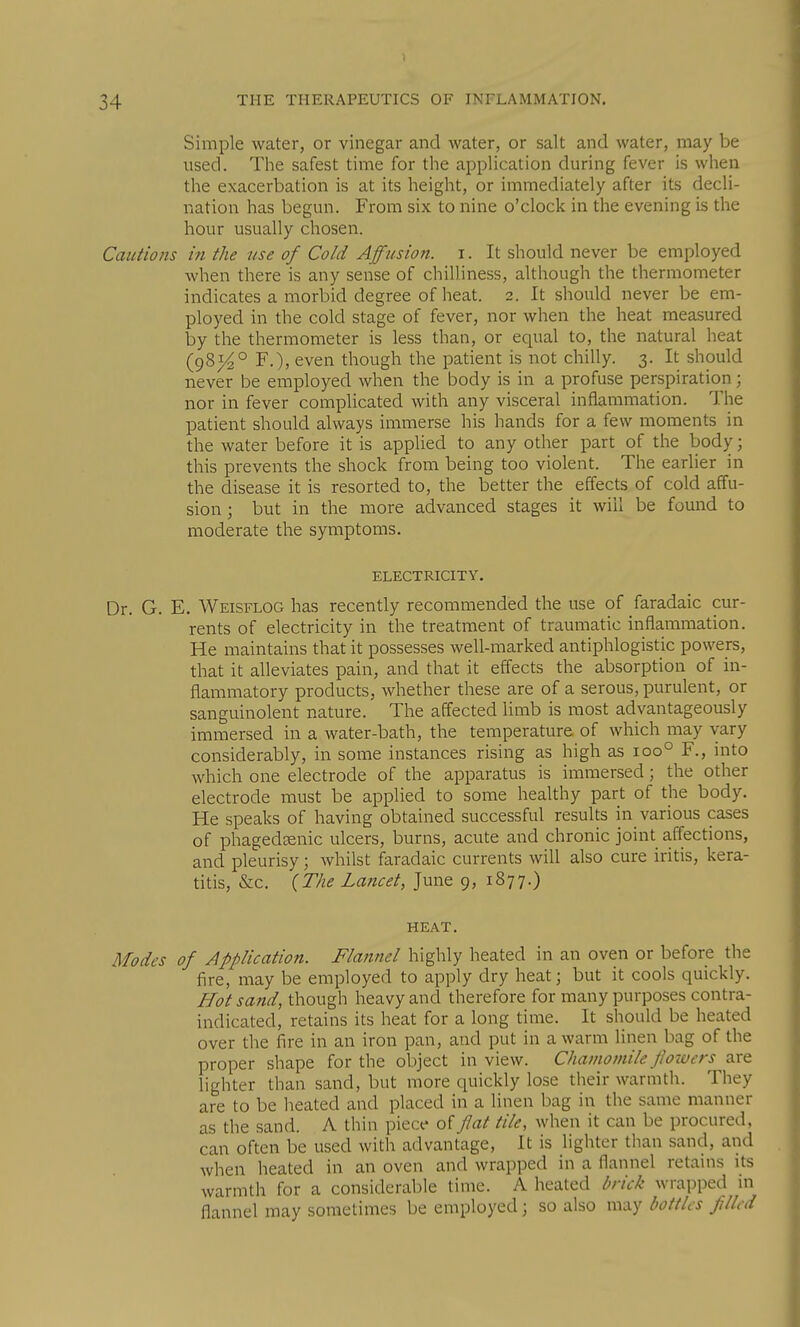 Simple water, or vinegar and water, or salt and water, may be used. The safest time for the application during fever is when the exacerbation is at its height, or immediately after its decli- nation has begun. From six to nine o'clock in the evening is the hour usually chosen. Cautions in the tise of Cold Affusion, i. It should never be employed when there is any sense of chilliness, although the thermometer indicates a morbid degree of heat. 2. It should never be em- ployed in the cold stage of fever, nor when the heat measured by the thermometer is less than, or equal to, the natural heat (981^° F.), even though the patient is not chilly. 3. It should never be employed when the body is in a profuse perspiration; nor in fever complicated with any visceral inflammation. The patient should always immerse his hands for a few moments in the water before it is applied to any other part of the body; this prevents the shock from being too violent. The earlier in the disease it is resorted to, the better the effects of cold affu- sion ; but in the more advanced stages it will be found to moderate the symptoms. ELECTRICITY. Dr. G. E. Weisflog has recently recommended the use of faradaic cur- rents of electricity in the treatment of traumatic inflammation. He maintains that it possesses well-marked antiphlogistic powers, that it alleviates pain, and that it eff'ects the absorption of in- flammatory products, whether these are of a serous, purulent, or sanguinolent nature. The aff'ected limb is most advantageously immersed in a water-bath, the temperature of which may vary considerably, in some instances rising as high as 100° F., into which one electrode of the apparatus is immersed; the other electrode must be applied to some healthy part of the body. He speaks of having obtained successful results in various cases of phagedcenic ulcers, burns, acute and chronic joint affections, and pleurisy; whilst faradaic currents will also cure iritis, kera- titis, &c. {The Lancet, June 9, 1877.) HEAT. Modes of Application. Flannel highly heated in an oven or before the fire, may be employed to apply dry heat; but it cools quickly. Hot sand, though heavy and therefore for many purposes contra- indicated, retains its heat for a long time. It should be heated over the fire in an iron pan, and put in a warm linen bag of the proper shape for the object in view. Chamomile flowers are lighter than sand, but more quickly lose their warmth. They are to be heated and placed in a linen bag in the same manner as the sand. A thin piece of flat tile, when it can be procured, can often be used with advantage. It is lighter than sand, and when heated in an oven and wrapped in a flannel retains its warmth for a considcral)le time. A heated brick wrapped in flannel may sometimes be employed; so also may bottles filled