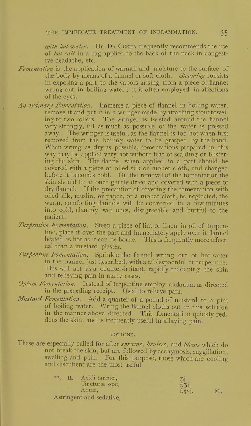 tvith hot water. Dr. Da Costa frequently recommends the use of hot salt in a bag applied to the back of the neck in congest- ive headache, etc. Fojncntation is the application of warmth and moisture to the surface of the body by means of a flannel or soft cloth. Steaming cox\%\%X.'a in exposing a part to the vapors arising from a piece of flannel wrung out in boiling water; it is often employed in affections of the eyes. An ordinary Fomentation. Immerse a piece of flannel in boiling water, remove it and put it in a wringer made by attaching stout towel- ing to two rollers. The wringer is twisted around the flannel very strongly, till as much as possible of the water is pressed away. The wringer is useful, as the flannel is too hot when first removed from the boiling water to be grasped by the hand. When wrung as dry as possible, fomentations prepared in this way may be applied very hot without fear of scalding or blister- ing the skin. The flannel when applied to a part should be covered with a piece of oiled silk or rubber cloth, and changed before it becomes cold. On the removal of the fomentation the skin should be at once gently dried and covered with a piece of dry flannel. If the precaution of covering the fomentation with oiled silk, muslin, or paper, or a rubber cloth, be neglected, the warm, comforting flannels will be converted in a few minutes into cold, clammy, wet ones, disagreeable and hurtful to the patient. Turpentine Fomentation. Steep a piece of lint or linen in oil of turpen- tine, place it over the part and immediately apply over it flannel heated as hot as it can be borne. This is frequently more eflect- ual than a mustard plaster. Ttirpentine Fomentation. Sprinkle the flannel wrung out of hot water in the manner just described, with a tablespoonful of turpentine. This will act as a counter-irritant, rapidly reddening the skin and relieving pain in many cases. Opium Fomentation. Instead of turpentine employ laudanum as directed in the preceding receipt. Used to relieve pain. Mustard Fomentation. Add a quarter of a pound of mustard to a pint of boiling water. Wring the flannel cloths out in this solution in the manner above directed. This fomentation quickly red- dens the skin, and is frequently useful in allaying pain. LOTIONS, These are especially called for after sprains, bruises, and blotvs which do not break the skin, but are followed by ecchymosis, suggillation, swelling and pain. For this purpose, those which are cooling and discutient are the most useful. 22. I^. Acidi tannic!, Tincturai opii, Aquas, Astringent and sedative, 3j f.3ij f.§vj. M.