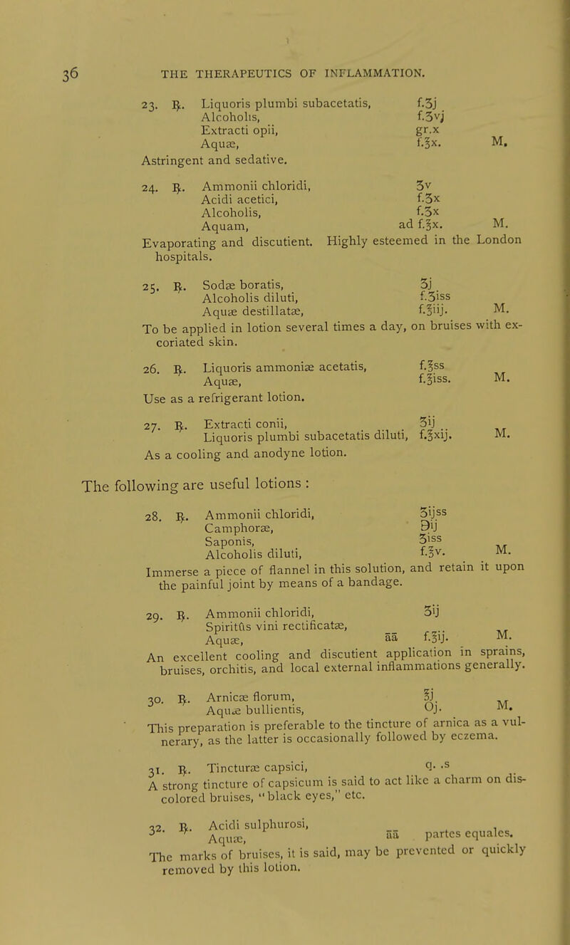 M. 23. I^. Liquoris plumbi subacetatis, f.3j Alcoholis, f.3v; Extract! opii, gr.x Aqua2, l'.§x. M. Astringent and sedative. Acidi acetici, f.3x Alcoholis, f.3x Aquam, ad f.§x. M. Evaporating and discutient. Highly esteemed in the London hospitals. 25. ^. Sodse boratis, 3j Alcoholis diluti, f-3iss AqutE destillatse, f.§iij- M. To be applied in lotion several times a day, on bruises with ex- coriated skin. 26 Liquoris ammoniae acetatis, f.^ss Aquae, f-§iss. M. Use as a refrigerant lotion. 27. I^. Extracti conii, _ .. Liquoris plumbi subacetatis diluti, f.^xij. As a cooling and anodyne lotion. The following are useful lotions : 28. I^L. Ammonii chloridi, Sijss Camphorse, Saponis, 5|ss Alcoholis diluti, fo^. ^ M. Immerse a piece of flannel in this solution, and retain it upon the painful joint by means of a bandage. 29. ^. Ammonii chloridi, S'j SpiritCis vini rectificat^, Aqu^, 5a f.^ij. M. An excellent cooling and discutient application m sprains, bruises, orchitis, and local external inflammations generally. 30. I^. Arnicse florum, §j. Aqu^ buUiends, Oj. M. This preparation is preferable to the tincture of arnica as a vul- nerary, as the latter is occasionally followed by eczema. 31. Tincturas capsici, Q- -s A strong tincture of capsicum is said to act like a charm on dis- colored bruises, black eyes, etc. •?2 R. Acidi sulphurosi, ^ AqujE, 55 partes equales. The marks of bruises, it is said, may be prevented or quickly removed by this lotion.