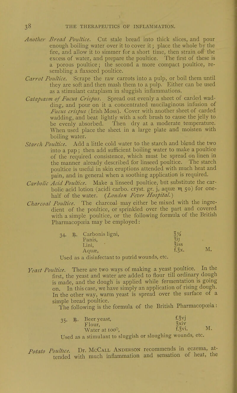 Another Bread Poultice. Cut stale bread into thick slices, and pour enough boiling water over it to cover it; place the whole by the fire, and allow it to simmer for a short time, then strain off the excess of water, and prepare the poultice. The first of these is a porous poultice; the second a more compact poultice, re- sembling a flaxseed poultice. Carrot Poultice. Scrape the raw carrots into a pulp, or boil them until they are soft and then mash them to a pulp. Either can be used as a stimulant cataplasm in sluggish inflammations. Cataplasm of Fucus Crispus. Spread out evenly a sheet of carded wad- ding, and pour on it a concentrated mucilaginous infusion of Fucus crispus (Irish Moss). Cover with another sheet of carded wadding, and beat lightly with a soft brush to cause the jelly to be evenly absorbed. Then dry at a moderate temperature. When used place the sheet in a large plate and moisten with boihng water. Starch Poultice. Add a little cold water to the starch and blend the two into a pap; then add sufflcient boiling water to make a poultice of the required consistence, which must be spread on linen in the manner already described for linseed poultice. The starch poultice is useful in skin eruptions attended with much heat and pain, and in general when a soothing application is required. Carbolic Acid Poultice. Make a linseed poultice, but substitute the car- bolic acid lotion (acidi carbo. cryst. gr. j, aquae rty, 50) for one- half of the water. {Lojidon Fever Hospital.) Charcoal Poultice. The charcoal may either be mixed with the ingre- dient of the poultice, or sprinkled over the part and covered with a simple poultice, or the following formula of the British Pharmacopoeia may be employed: 34. Carbonis ligni, Panis, §ij Lini, • |iss Aquae, Used as a disinfectant to putrid wounds, etc. f.?x. M. Yeast Poultice. There are two ways of making a yeast poultice. In the first, the yeast and water are added to flour till ordinary dough is made, and the dough is applied while fermentation is going on. In this case, we have simply an application of rising dough. In the other way, warm yeast is spread over the surface of a simple bread poultice. I'he following is the formula of the British Pharmacopoeia: -^t;. R. Beer yeast, fo'^'J Flour, |xiv Water at icqO, f.^vi. M. Used as a stimulant to sluggish or sloughing wounds, etc. Potato Poultice. Dr. McCall Anderson recommends in eczema, at- tended with much inflammation and sensation of heat, the