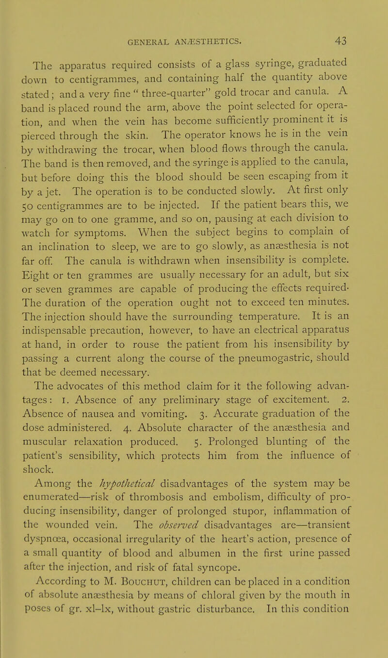 The apparatus required consists of a glass syringe, graduated down to centigrammes, and containing half the quantity above stated; and a very fine  three-quarter gold trocar and canula. A band is placed round the arm, above the point selected for opera- tion, and when the vein has become sufficiently prominent it is pierced through the skin. The operator knows he is in the vein by withdrawing the trocar, when blood flows through the canula. The band is then removed, and the syringe is applied to the canula, but before doing this the blood should be seen escaping from it by a jet. The operation is to be conducted slowly. At first only 50 centigrammes are to be injected. If the patient bears this, we may go on to one gramme, and so on, pausing at each division to watch for symptoms. When the subject begins to complain of an inclination to sleep, we are to go slowly, as anaesthesia is not far off. The canula is withdrawn when insensibility is complete. Eight or ten grammes are usually necessary for an adult, but six or seven grammes are capable of producing the effects required- The duration of the operation ought not to exceed ten minutes. The injection should have the surrounding temperature. It is an indispensable precaution, however, to have an electrical apparatus at hand, in order to rouse the patient from his insensibility by passing a current along the course of the pneumogastric, should that be deemed necessary. The advocates of this method claim for it the following advan- tages: I. Absence of any preliminary stage of excitement. 2. Absence of nausea and vomiting. 3. Accurate graduation of the dose administered. 4. Absolute character of the anaesthesia and muscular relaxation produced. 5. Prolonged blunting of the patient's sensibility, which protects him from the influence of shock. Among the hypothetical disadvantages of the system may be enumerated—risk of thrombosis and embolism, difficulty of pro- ducing insensibility, danger of prolonged stupor, inflammation of the wounded vein. The obsei'ved disadvantages are—transient dyspnoea, occasional irregularity of the heart's action, presence of a small quantity of blood and albumen in the first urine passed after the injection, and risk of fatal syncope. According to M. Bouchut, children can be placed in a condition of absolute anaesthesia by means of chloral given by the mouth in poses of gr. xl-lx, without gastric disturbance. In this condition