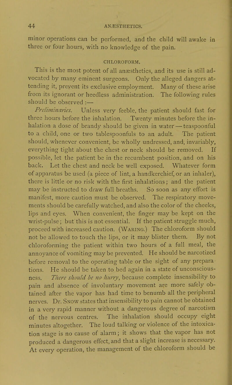 minor operations can be performed, and the child will awake in three or four hours, with no knowledge of the pain. CHLOROFORM, This is the most potent of all anaesthetics, and its use is still ad- vocated by many eminent surgeons. Only the alleged dangers at- tending it, prevent its exclusive employment. Many of these arise from its ignorant or heedless administration. The follov/ing rules should be observed :— Preliminaries. Unless very feeble, the patient should fast for three hours before the inhalation. Twenty minutes before the in- halation a dose of brandy should be given in water — teaspoonful to a child, one or two tablespoonfuls to an adult. The patient should, whenever convenient, be wholly undressed, and, invariably, everything tight about the chest or neck should be removed. If possible, let the patient be in the recumbent position, and on his back. Let the chest and neck be well exposed. Whatever form of apparatus be used (a piece of lint, a handkerchief, or an inhaler), there is little or no risk with the first inhalations; and the patient may be instructed to draw full breaths. So soon as any effort is manifest, more caution must be observed. The respiratory move- ments should be carefully watched, and also the color of the cheeks, lips and eyes. When convenient, the finger may be kept on the wrist-pulse; but this is not essential. If the patient struggle much, proceed with increased caution. (Waring.) The chloroform should not be allowed to touch the lips, or it may blister them. By not chloroforming the patient within two hours of a full meal, the annoyance of vomiting may be prevented. He should be narcotized before removal to the operating table or the sight of any prepara- tions. He should be taken to bed again in a state of unconscious- ness. There should be no hnrry, because complete insensibility to pain and absence of involuntary movement are more safely ob- tained after the vapor has had time to benumb all the peripheral nerves, Dr, Snow states that insensibility to pain cannot be obtained in a very rapid manner without a dangerous degree of narcotism of the nervous centres. The inhalation should occupy eight minutes altogether. The loud talking or violence of the intoxica- tion stage is no cause of alarm; it shows that the vapor has not produced a dangerous effect, and that a slight increase is necessary. At every operation, the management of the chloroform should be