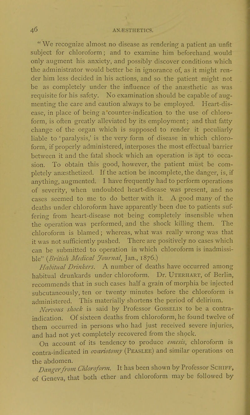  We recognize almost no disease as renderinpf a patient an unfit subject for chloroform; and to examine him beforehand would only augment his anxiety, and possibly discover conditions which the administrator would better be in ignorance of, as it might ren- der him less decided in his actions, and so the patient might not be as completely under the influence of the anaesthetic as was requisite for his safety. No examination should be capable of aug- menting the care and caution always to be employed. Heart-dis- ease, in place of being a'counter-indication to the use of chloro- form, is often greatly alleviated by its employment; and that fatty change of the organ which is supposed to render it peculiarly liable to'paralysis,'is the very form of disease in which chloro- form, if properly administered, interposes the most effectual barrier between it and the fatal shock which an operation is apt to occa- sion. To obtain this good, however, the patient must be com- pletely anaesthetized. If the action be incomplete, the danger, is, if anything, augmented. I have frequently had to perform operations of severity, when undoubted heart-disease was present, and no cases seemed to me to do better with it. A good many of the deaths under chloroform have apparently been due to patients suf- fering from heart-disease not being completely insensible when the operation was performed, and the shock killing them. The chloroform is blamed; whereas, what was really wrong was that it was not sufficiently pushed. There are positively no cases which can be submitted to operation in which chloroform is inadmissi- ble {British Medical JoiLrnal, Jan., 1876.) Habitual Drinkers. A number of deaths have occurred among habitual drunkards under chloroform. Dr. Uterhart, of Berlin, recommends that in such cases half a grain of morphia be injected subcutaneously, ten or twenty minutes before the chloroform is administered. This materially shortens the period of delirium. NervoiLS shock is said by Professor Gosselin to be a contra- indication. Of sixteen deaths from chloroform, he found twelve of them occurred in persons who had just received severe injuries, and had not yet completely recovered from the shock. On account of its tendency to produce einesis, chloroform is contra-indicated in ovariotomy (Peaslee) and similar operations on the abdomen. Dangerfrom Chloroform. It has been shown by Professor Schiff, of Geneva, that both ether and chloroform may be followed by