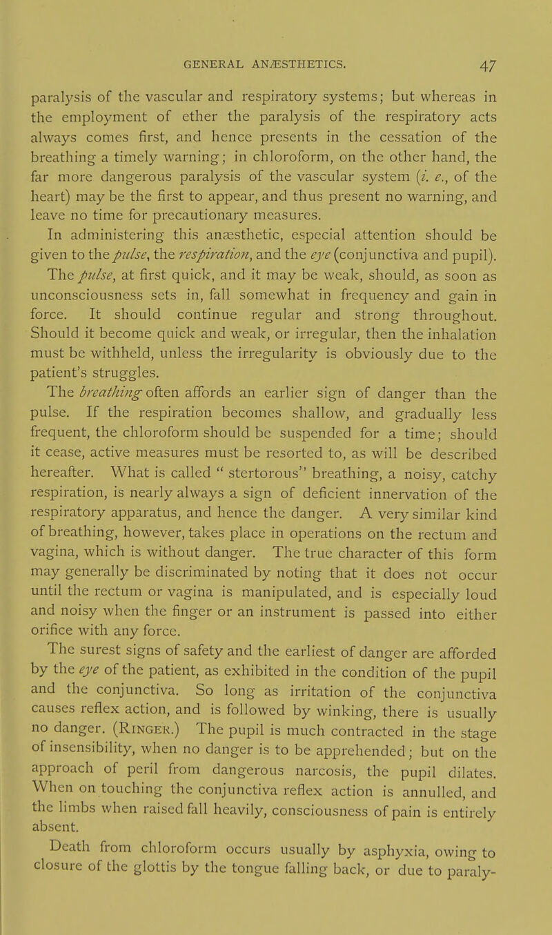 paralysis of the vascular and respiratory systems; but whereas in the employment of ether the paralysis of the respiratory acts always comes first, and hence presents in the cessation of the breathing a timely warning; in chloroform, on the other hand, the far more dangerous paralysis of the vascular system [i. e., of the heart) may be the first to appear, and thus present no warning, and leave no time for precautionary measures. In administering this anaesthetic, especial attention should be given to the pulse, the respiration, and the eye (conjunctiva and pupil). The pulse, at first quick, and it may be weak, should, as soon as unconsciousness sets in, fall somewhat in frequency and gain in force. It should continue regular and strong throughout. Should it become quick and weak, or irregular, then the inhalation must be withheld, unless the irregularity is obviously due to the patient's struggles. The breathing often affords an earlier sign of danger than the pulse. If the respiration becomes shallow, and gradually less frequent, the chloroform should be suspended for a time; should it cease, active measures must be resorted to, as will be described hereafter. What is called  stertorous breathing, a noisy, catchy respiration, is nearly always a sign of deficient innervation of the respiratory apparatus, and hence the danger. A very similar kind of breathing, however, takes place in operations on the rectum and vagina, which is without danger. The true character of this form may generally be discriminated by noting that it does not occur until the rectum or vagina is manipulated, and is especially loud and noisy when the finger or an instrument is passed into either orifice with any force. The surest signs of safety and the earliest of danger are afforded by the eye of the patient, as exhibited in the condition of the pupil and the conjunctiva. So long as irritation of the conjunctiva causes reflex action, and is followed by winking, there is usually no danger. (Ringer.) The pupil is much contracted in the stage of insensibility, when no danger is to be apprehended; but on the approach of peril from dangerous narcosis, the pupil dilates. When on touching the conjunctiva reflex action is annulled, and the limbs when raised fall heavily, consciousness of pain is entirely absent. Death from chloroform occurs usually by asphyxia, owing to closure of the glottis by the tongue falling back, or due to paraly-