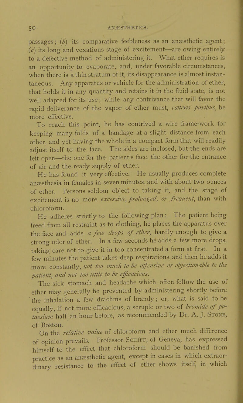 passages; {b) its comparative feebleness as an anaesthetic agent; (c) its long and vexatious stage of excitement—are owing entirely to a defective method of administering it. What ether requires is an opportunity to evaporate, and, under favorable circumstances, when there is a thin stratum of it, its disappearance is almost instan- taneous. Any apparatus or vehicle for the administration of ether, that holds it in any quantity and retains it in the fluid state, is not well adapted for its use; while any contrivance that will favor the rapid deliverance of the vapor of ether must, ccEteris paribus, be more effective. To reach this point, he has contrived a wire frame-work for keeping many folds of a bandage at a slight distance from each other, and yet having the whole in a compact form that will readily adjust itself to the face. The sides are inclosed, but the ends are left open—the one for the patient's face, the other for the entrance of air and the ready supply of ether. He has found it very effective. He usually produces complete anaesthesia in females in seven minutes, and with about two ounces of ether. Persons seldom object to taking it, and the .stage of excitement is no more excessive, prolonged, or frequent, than with chloroform. He adheres strictly to the following plan: The patient being freed from all restraint as to clothing, he places the apparatus over the face and adds a few drops of ether, hardly enough to give a strong odor of ether. In a few seconds hd adds a few more drops, taking care not to give it in too concentrated a form at first. In a few minutes the patient takes deep respirations, and then he adds it more constantly, not too much to be offensive or objectionable to the patient, and not too little to be efficacious. The sick stomach and headache which often follow the use of ether may generally be prevented by administering shortly before 'the inhalation a few drachms of brandy; or, what is said to be equally, if not more efficacious, a scruple or two of bromide of po- tassium half an hour before, as recommended by Dr. A. J. Stone, of Boston. On the relative value of chloroform and ether much difference of opinion prevails. Professor Schiff, of Geneva, has expressed himself to the effect that chloroform should be banished from practice as an anaesthetic agent, except in cases in which extraor- dinary resistance to the effect of ether shows itself, in which