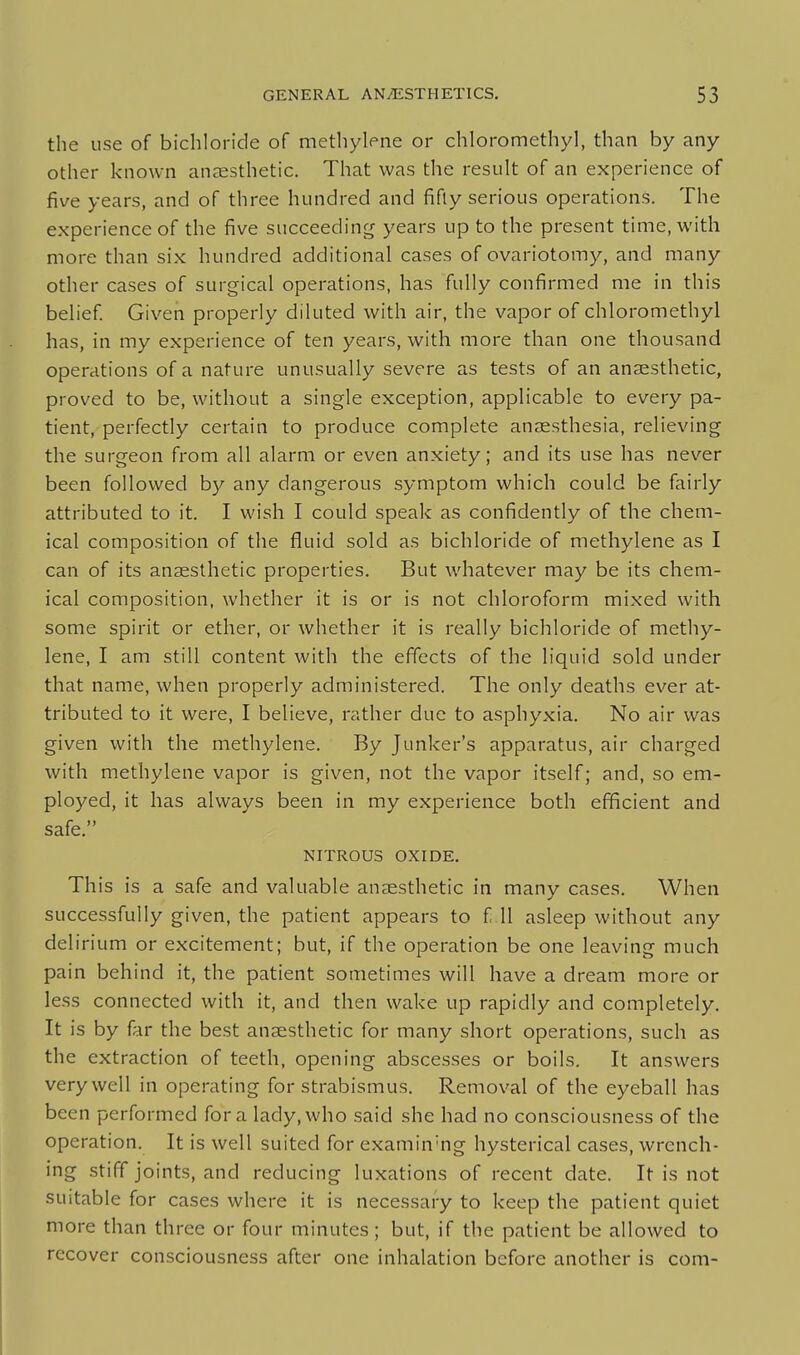 the use of bichloride of methylene or chloromethyl, than by any other known anaesthetic. That was the result of an experience of five years, and of three hundred and fifly serious operations. The experience of the five succeeding years up to the present time, with more than six hundred additional cases of ovariotomy, and many other cases of surgical operations, has fully confirmed me in this belief. Given properly diluted with air, the vapor of chloromethyl has, in my experience of ten years, with more than one thousand operations of a nature unusually severe as tests of an anaesthetic, proved to be, without a single exception, applicable to every pa- tient, perfectly certain to produce complete anaesthesia, relieving the surgeon from all alarm or even anxiety; and its use has never been followed by any dangerous symptom which could be fairly attributed to it. I wish I could speak as confidently of the chem- ical composition of the fluid sold as bichloride of methylene as I can of its anaesthetic properties. But whatever may be its chem- ical composition, whether it is or is not chloroform mixed with some spirit or ether, or whether it is really bichloride of methy- lene, I am still content with the effects of the liquid sold under that name, when properly administered. The only deaths ever at- tributed to it were, I believe, rather due to asphyxia. No air was given with the methylene. By Junker's apparatus, air charged with methylene vapor is given, not the vapor itself; and, so em- ployed, it has always been in my experience both efficient and safe. NITROUS OXIDE. This is a safe and valuable anaesthetic in many cases. When successfully given, the patient appears to f 11 asleep without any delirium or excitement; but, if the operation be one leaving much pain behind it, the patient sometimes will have a dream more or less connected with it, and then wake up rapidly and completely. It is by far the best anaesthetic for many short operations, such as the extraction of teeth, opening abscesses or boils. It answers very well in operating for strabismus. Removal of the eyeball has been performed for a lady, who said she had no consciousness of the operation. It is well suited for examin'ng hysterical cases, wrench- ing stiff joints, and reducing luxations of recent date. It is not suitable for cases where it is necessary to keep the patient quiet more than three or four minutes; but, if the patient be allowed to recover consciousness after one inhalation before another is com-