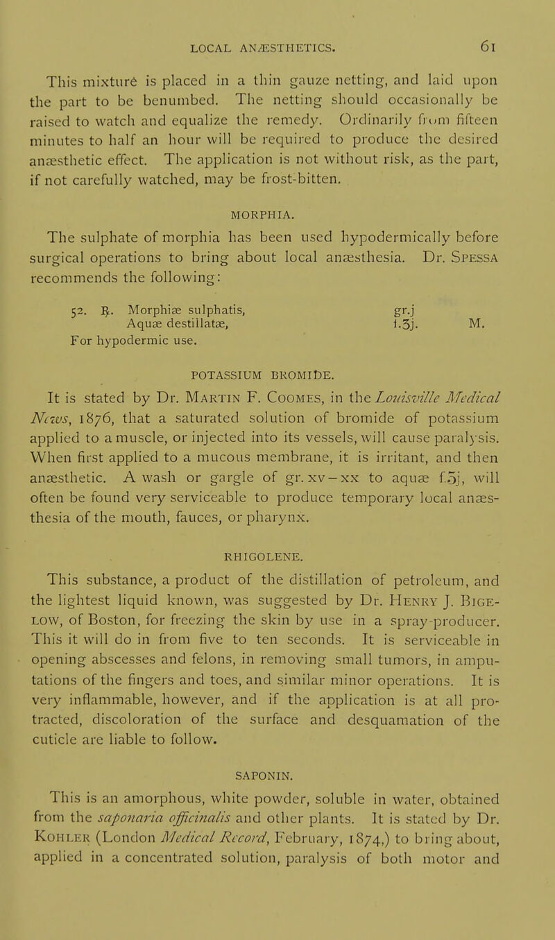 This mixture is placed in a thin gauze netting, and laid upon the part to be benumbed. The netting should occasionally be raised to watch and equalize the remedy. Ordinarily (rum fifteen minutes to half an hour will be required to produce the desired anaesthetic effect. The application is not without risk, as the part, if not carefully watched, may be frost-bitten, MORPHIA. The sulphate of morphia has been used hypodermically before surgical operations to bring about local anaesthesia. Dr. Spessa recommends the following: 52. ^. Morphias sulphatis, gr.j Aquas clestillatae, i.3j. M. For hypodermic use. POTASSIUM BROMIDE. It is stated by Dr. Martin F. Coomes, in Louisville Medical Nixvs, 1876, that a saturated solution of bromide of potassium applied to a muscle, or injected into its vessels, will cause paralysis. When first applied to a mucous membrane, it is irritant, and then anaesthetic. Awash or gnrgle of gr. xv-xx to aquae f.oj, will often be found very serviceable to produce temporary local anaes- thesia of the mouth, fauces, or pharynx. rhigolene. This substance, a product of the distillation of petroleum, and the lightest liquid known, was suggested by Dr. Henry J. Bige- Low, of Boston, for freezing the skin by use in a spray-producer. This it will do in from five to ten seconds. It is serviceable in opening abscesses and felons, in removing small tumors, in ampu- tations of the fingers and toes, and similar minor operations. It is very inflammable, however, and if the application is at all pro- tracted, discoloration of the surface and desquamation of the cuticle are liable to follow. saponin. This is an amorphous, white powder, soluble in water, obtained from the saponaria officinalis and other plants. It is stated by Dr. Kohler (London Medical Record, February, 1874,) to bring about, applied in a concentrated solution, paralysis of both motor and
