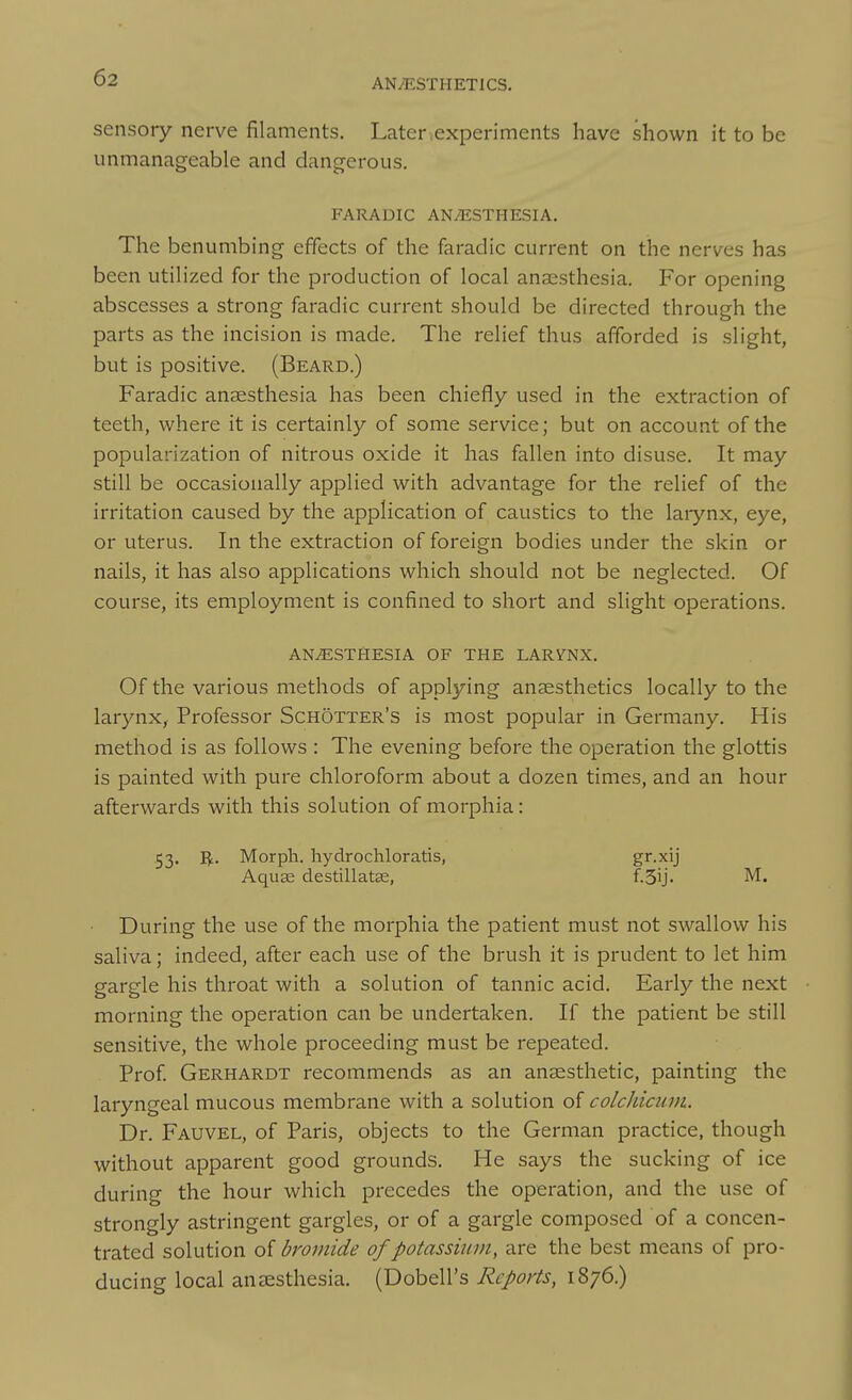 sensory nerve filaments. Later ,experiments have shown it to be unmanageable and dang-erous. FARADIC ANESTHESIA, The benumbing effects of the faradic current on the nerves has been utilized for the production of local anaesthesia. For opening abscesses a strong faradic current should be directed through the parts as the incision is made. The relief thus afforded is slight, but is positive. (Beard.) Faradic anaesthesia has been chiefly used in the extraction of teeth, where it is certainly of some service; but on account of the popularization of nitrous oxide it has fallen into disuse. It may still be occasionally applied with advantage for the relief of the irritation caused by the application of caustics to the laiynx, eye, or uterus. In the extraction of foreign bodies under the skin or nails, it has also applications which should not be neglected. Of course, its employment is confined to short and slight operations. ANAESTHESIA OF THE LARYNX. Of the various methods of applying anaesthetics locally to the larynx, Professor Schotter's is most popular in Germany. His method is as follows : The evening before the operation the glottis is painted with pure chloroform about a dozen times, and an hour afterwards with this solution of morphia: 53. Morph. hydrochloratis, gr.xij Aquae destillatse, f-SU- During the use of the morphia the patient must not swallow his saliva; indeed, after each use of the brush it is prudent to let him gargle his throat with a solution of tannic acid. Early the next morning the operation can be undertaken. If the patient be still sensitive, the whole proceeding must be repeated. Prof Gerhardt recommends as an anaesthetic, painting the laryngeal mucous membrane with a solution of colchicimi. Dr. Fauvel, of Paris, objects to the German practice, though without apparent good grounds. He says the sucking of ice during the hour which precedes the operation, and the use of strongly astringent gargles, or of a gargle composed of a concen- trated solution oi bromide of potassiinn, are the best means of pro- ducing local anaesthesia. (Dobell's Reports, 1876.)