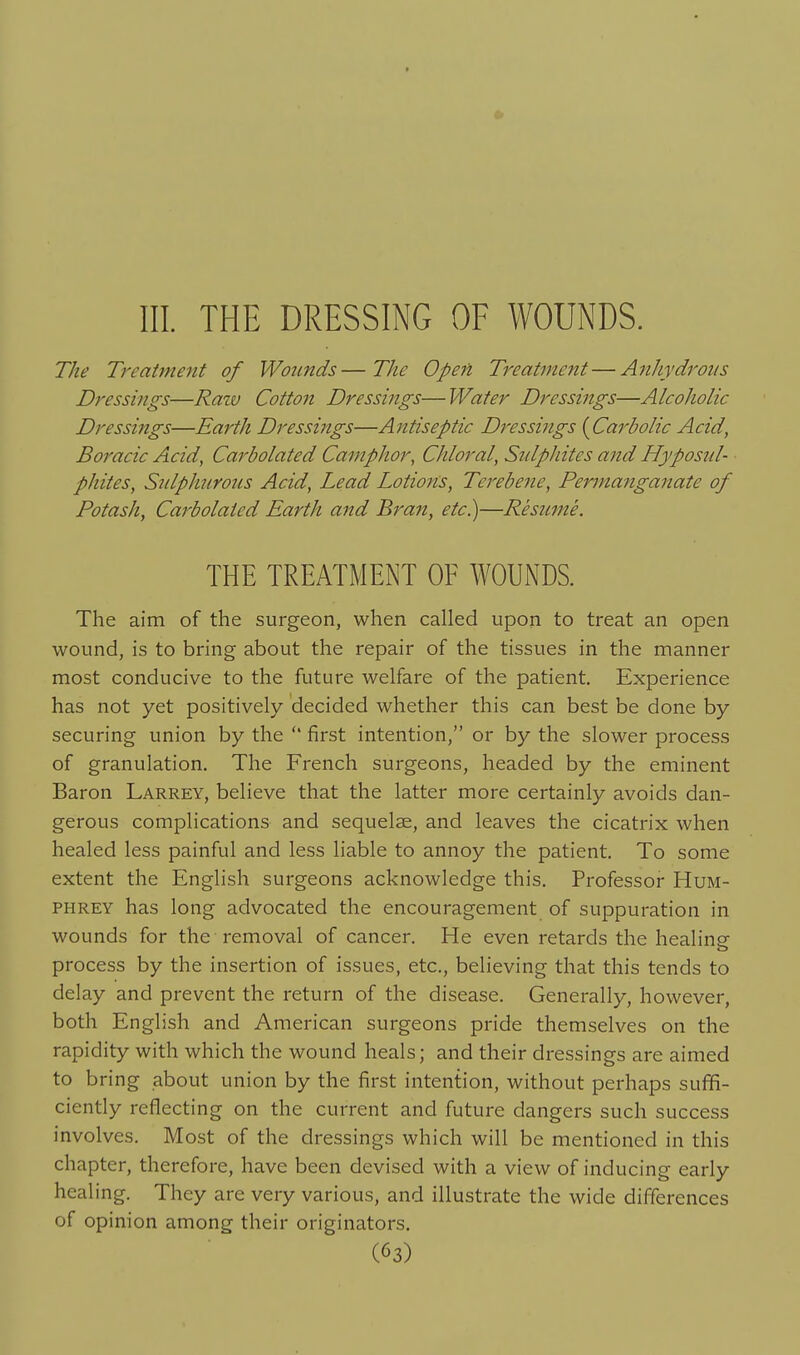 III. THE DRESSING OF WOUNDS. The Treatment of Wounds—The Open Treat7ne7it—Anhydrous Dressings—Ratv Cotton Dressings— Water Dressings—Alcoholic Dressings—Earth Dressings—Antiseptic Dressings [Carbolic Acid, Boracic Acid, Carbolated Camphor, Chloral, Sulphites and Hyposid- phites, SulpliuYous Acid, Lead Lotions, Terebene, Permanganate of Potash, Carbolated Earth and Bran, etc.)—Resume. THE TREATMENT OF WOUNDS. The aim of the surgeon, when called upon to treat an open wound, is to bring about the repair of the tissues in the manner most conducive to the future welfare of the patient. Experience has not yet positively decided whether this can best be done by securing union by the  first intention, or by the slower process of granulation. The French surgeons, headed by the eminent Baron Larrey, believe that the latter more certainly avoids dan- gerous complications and sequelae, and leaves the cicatrix when healed less painful and less liable to annoy the patient. To some extent the English surgeons acknowledge this. Professor Hum- phrey has long advocated the encouragement of suppuration in wounds for the removal of cancer. He even retards the healine process by the insertion of issues, etc., believing that this tends to delay and prevent the return of the disease. Generally, however, both English and American surgeons pride themselves on the rapidity with which the wound heals; and their dressings are aimed to bring about union by the first intention, without perhaps suffi- ciently reflecting on the current and future dangers such success involves. Most of the dressings which will be mentioned in this chapter, therefore, have been devised with a view of inducing early healing. They are very various, and illustrate the wide differences of opinion among their originators.