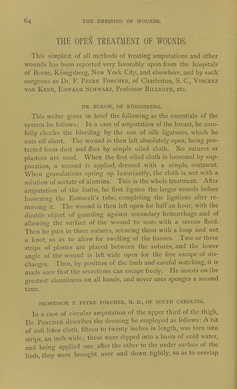 IMF. OPEN TREATMENT OF WOUNDS. This simplest of all methods of treating amputations and other wounds has been reported very favorably upon from the hospitals of Berne, Konigsberg, New York City, and elsewhere, and by such surgeons as Dr. F. Peyre Porcher, of Charleston, S. C, Vincenz VON Kern, Edward Schwarz, Professor Billroth, etc. DR. BUROW, of konigsberg. This writer gives in brief the following as the essentials of the system he follows: In a case of amputation of the breast, he care- fully checks the bleeding by the use of silk ligatures, which he cuts off short. The wound is then left absolutely open, being pro- tected from dust and flies by simple oiled cloth. No sutures or plasters are used. When the first oiled cloth is loosened by sup- puration, a second is applied, dressed with a simple ointment. When granulations spring up luxuriantly, the cloth is wet with a solution of acetate of alumina. This is the whole treatment. After amputation of the limbs, he first ligates the larger vessels before loosening the Esmarch's tube, completing the ligations after re- moving it. The wound is then left open for half an hour, with the double object of guarding against secondary hemorrhage and of allowing the surface of the wound to ooze with a serous fluid. Then he puts in three sutures, securing them with a loop and not a knot, so as to allow for swelling of the tissues. Two or three strips of plaster are placed between the sutures, and the lower angle of the wound is left wide open for the free escape of dis- charges. Then, by position of the limb and careful watching, it is made sure that the secretions can escape freely. He insists on the greatest cleanliness on all hands, and never uses sponges a second time. PROFESSOR F. peyre PORCHER, M. D., OF SOUTH CAROLINA. In a case of circular amputation of the upper third of the thigh. Dr. Porcher describes the dressing he employed as follows: A bit of soft linen cloth, fifteen to twenty inches in length, was torn into strips, an inch wide; these were dipped into a basin of cold water, and being applied one after the other to the under surface of the limb, they were brought over and down tightly, so as to overlap