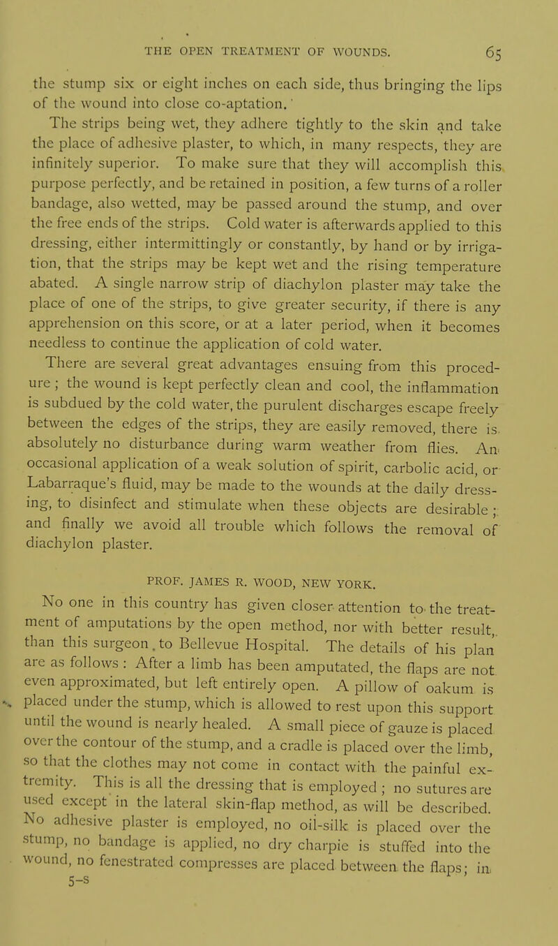 the stump six or eight inches on each side, thus bringing the h'ps of the wound into close co-aptation.' The strips being wet, they adhere tightly to the skin and take the place of adhesive plaster, to which, in many respects, they are infinitely superior. To make sure that they will accomplish this purpose perfectly, and be retained in position, a few turns of a roller bandage, also wetted, may be passed around the stump, and over the free ends of the strips. Cold water is afterwards applied to this dressing, either intermittingly or constantly, by hand or by irriga- tion, that the strips may be kept wet and the rising temperature abated. A single narrow strip of diachylon plaster may take the place of one of the strips, to give greater security, if there is any apprehension on this score, or at a later period, when it becomes needless to continue the application of cold water. There are several great advantages ensuing from this proced- ure ; the wound is kept perfectly clean and cool, the inflammation is subdued by the cold water, the purulent discharges escape freely between the edges of the strips, they are easily removed, there is. absolutely no disturbance during warm weather from flies. An^ occasional application of a weak solution of spirit, carboHc acid, or Labarraque's fluid, may be made to the wounds at the daily dress- ing, to disinfect and stimulate when these objects are desirable • and finally we avoid all trouble which follows the removal of diachylon plaster. PROF. JAMES R. WOOD, NEW YORK. No one in this country has given closer attention to. the treat- ment of amputations by the open method, nor with better result, than this surgeon. to Bellevue Hospital. The details of his plan are as follows : After a limb has been amputated, the flaps are not even approximated, but left entirely open. A pillow of oakum is placed under the .stump, which is allowed to rest upon this support until the wound is nearly healed. A small piece of gauze is placed over the contour of the stump, and a cradle is placed over the limb, so that the clothes may not come in contact with, the painful ex- tremity. This is all the dressing that is employed ; no sutures are used except in the lateral skin-flap method, as will be described. No adhesive plaster is employed, no oil-silk is placed over the stump, no bandage is applied, no dry charpie is stuffed into the wound, no fenestrated compresses are placed between the flaps- in, 5-s I