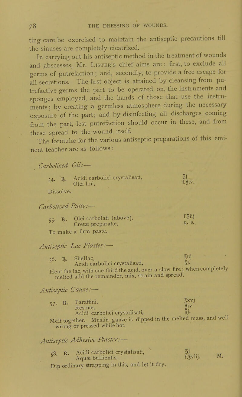 ting care be exercised to mainitain the antiseptic precautions till the sinuses are completely cicatrized. In carrying out his antiseptic method in the treatment of wounds and abscesses, Mr. Lister's chief aims are: first, to exclude all germs of putrefaction; and, secondly, to provide a free escape for all secretions. The first object is attained by cleansing from pu- trefactive germs the part to be operated on, the instruments and sponges employed, and the hands of those that use the instru- ments ; by creating a germless atmosphere during the necessary exposure of the part; and by disinfecting all discharges coming from the part, lest putrefaction should occur in these, and from these spread to the wound itself. The formulae for the various antiseptic preparations of this emi- nent teacher are as follows: Carbolized Oil:— CA R. Acidi carbolici crystalisati, |j Oleilini, f-iiv- Dissolve. Carbolized Putty:— 55. ^. Olei carbolati (above), f-!J Crets preparatse, ^' To make a firm paste. A7itiseptic Lac Plaster:— 56. I^. Shellac, . |j Acidi carbolici crystalisati, 3J- Heat the lac, with one-third the acid, over a slow fire ; when completely melted add the remainder, mix, strain and spread. Antiseptic Gauze:— 57. i^. Paraffini, Resinse, ^ gr Acidi carbolici crystalisati, SJ- Melt together. MusUn gauze is dipped in the melted mass, and well wrung or pressed while hot. Antiseptic Adhesive Plaster:— rg R Acidi carbolici crystalisati, 5j ■ Aquse buUientis, f.Svnj. M. Dip ordinary strapping in this, and let it dry.