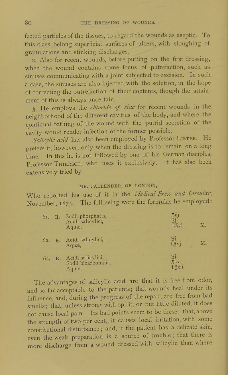 fected particles of the tissues, to regard the wounds as aseptic. To this class belong superficial surfaces of ulcers, with sloughing of granulations and stinking discharges. 2. Also for recent wounds, before putting on the first dressing, when the wound contains some focus of putrefaction, such as sinuses communicating with a joint subjected to excision. In such a case, the sinuses are also injected with the solution, in the hope of correcting the putrefaction of their contents, though the attain- ment of this is always uncertain. 3. He employs the chloride of zinc for recent wounds in the neighborhood of the different cavities of the body, and where the continual bathing of the wound with the putrid secretion of the cavity would render infection of the former possible. Salicylic acid has also been employed by Professor Lister. He prefers it, however, only when the dressing is to remain on a long time. In this he is not followed by one of his German disciples. Professor Thiersch, who uses it exclusively. It has also been extensively tried by MR. CALLENDER, OF LONDON, Who reported his use of it in the Medical Press and Circular, November, 1875. The following were the formulas he employed: 61. Sodii phosphatis, Acidi salicylici, Aquae, 3J 3j f.!vj. M. 62. ^• Acidi salicylici, AquEe, 3j f.!vj. . M. 63. ^• Acidi salicylici, Sodii bicarbonatis, Aquae, 3j 3ss f.gxii. The advantages of salicylic acid are that it is free from odor, and so far acceptable to the patients; that wounds heal under its influence, and, during the progress of the repair, are free from bad smells; that, unless strong with spirit, or but little diluted, it does not cause local pain. Its bad points seem to be these: that, above the strength of two per cent., it causes local irritation, with some constitutional disturbance; and, if the patient has a delicate skin, even the weak preparation is a source of trouble; that there is more discharge from a wound dressed with salicylic than where