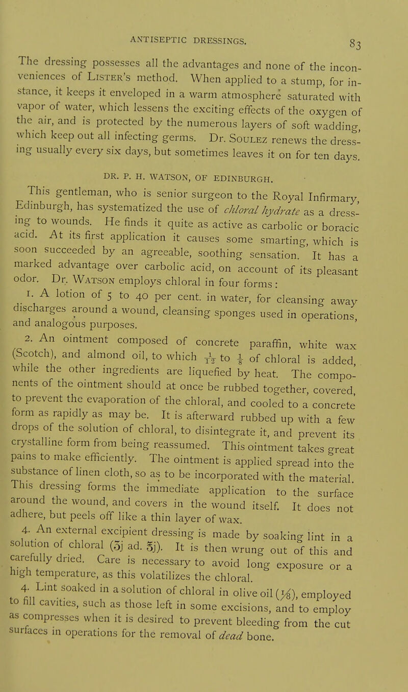 The dressing possesses all the advantages and none of the incon- veniences of Lister's method. When applied to a stump, for in- stance, it keeps it enveloped in a warm atmosphere saturated with vapor of water, which lessens the exciting effects of the oxygen of the air, and is protected by the numerous layers of soft wadding which keep out all infecting germs. Dr. Soulez renews the dress- mg usually every six days, but sometimes leaves it on for ten days. DR. P. H. WATSON, OF EDINBURGH. This gentleman, who is senior surgeon to the Royal Infirmary Edmburgh, has systematized the use of chloral hydrate as a dress- mg to wounds. He finds it quite as active as carbolic or boracic acid. At Its first application it causes some smarting which is soon succeeded by an agreeable, soothing sensation ' It has a marked advantage over carbolic acid, on account of its pleasant odor. Dr, Watson employs chloral in four forms: I A lotion of 5 to 40 per cent, in water, for cleansing away discharges around a wound, cleansing sponges used in operations and analogous purposes. ' 2. An ointment composed of concrete paraffin, white wax (Scotch), and almond oil, to which to \ of chloral is added while the other ingredients are liquefied by heat. The compo- nents of the ointment should at once be rubbed together covered to prevent the evaporation of the chloral, and cooled to a concrete form as rapidly as may be. It is afterward rubbed up with a few drops of the solution of chloral, to disintegrate it. and prevent its crystalline form from being reassumed. This ointment takes great pains to make efficiently. The ointment is applied spread into the substance of hnen cloth, so as to be incorporated with the material This dressing forms the immediate application to the surface around the wound, and covers in the wound itself. It does not adhere, but peels off like a thin layer of wax. 4. An external excipient dressing is made by soaking lint in a solution of chloral (5j ad. Sj). It is then wrung out of this and carefully dned. Care is necessary to avoid long exposure or a high temperature, as this volatilizes the chloral 4. Lint 3oaked in a solution of chloral in olive oil (>^), employed to fill cavities, such as those left in some excisions, and to employ as compresses when it is desired to prevent bleeding from the cut surfaces m operations for the removal of dead bone.