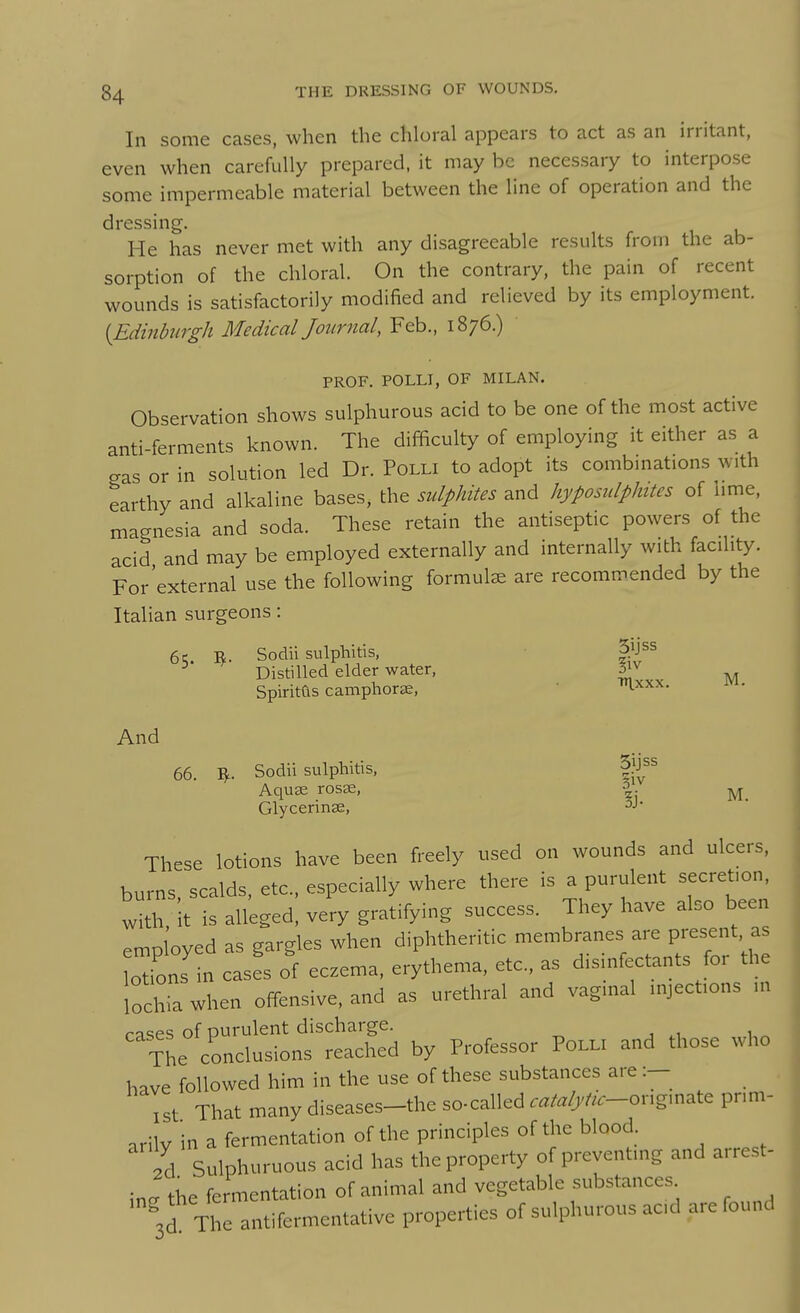 In some cases, when the chloral appears to act as an irritant, even when carefully prepared, it may be necessary to interpose some impermeable material between the line of operation and the dressing. He has never met with any disagreeable results from the ab- sorption of the chloral. On the contrary, the pain of recent wounds is satisfactorily modified and relieved by its employment. [Edinburgh Medical Journal, Feb., 1876.) PROF. POLLI, OF MILAN. Observation shows sulphurous acid to be one of the most active anti-ferments known. The difficulty of employing it either as a gas or in solution led Dr. Polli to adopt its combmations with earthy and alkaline bases, the sulphites and hyposulphites of lime, magnesia and soda. These retain the antiseptic powers of the acid and may be employed externally and internally with facility. For'external use the following formulae are recommended by the Italian surgeons: 6 c R. Sodii sulphitis, ^* Distilled elder water, ^ Spiritas camphortE, • 'l-^^^- And 66. ^. Sodii sulphitis, 11^^^ AquK rosas, |. Glycerinse, ^J- These lotions have been freely used on wounds and ulcers, burns, scalds, etc., especially where there is a purulent secretion, with It is alleged, very gratifying success. They have also been employed as gargles when diphtheritic membranes are otions in cases of eczema, erythema, etc., as d.sm.ectants for the lochia when offensive, and as urethral and vagmal mject.ons nr ^^TL°?on« tSd by Professor Po.u and those who have followed him in the use of these substances are :- ^st That many diseases-the so-called .^/-r/j-te-or.g.nate prim- arily in a fermentation of the principles of the blood Id Sulphuruous acid has the property of preventing and arrest- ing the fermentation of animal and vegetable substances ^3d The antifermentative properties of sulphurous acd are found