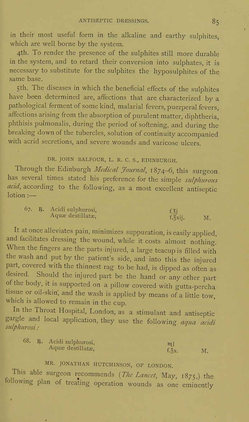 in their most useful form in the alkahne and earthy sulphites, which are well borne by the system. 4th. To render the presence of the sulphites still more durable in the system, and to retard their conversion into sulphates, it is necessary to substitute for the sulphites the hyposulphites of the same base. 5th. The diseases in which the beneficial effects of the sulphites have been determined are, affections that are characterized by a pathological ferment of some kind, malarial fevers, puerperal fevers, affections arising from the absorption of purulent matter, diphtheria, phthisis pulmonalis, during the period of softening, and during the breaking down of the tubercles, solution of continuity accompanied with acrid secretions, and severe wounds and varicose ulcers. DR. JOHN BALFOUR, L. R. C. S., EDINBURGH. Through the Edinburgh Medical yournal, 1874-6, this surgeon has several times stated his preference for the simple sulphurous acid, according to the following, as a most excellent antiseptic lotion :— 67. Acidi sulphurosi, fg; Aquae destillatae, f'^xij. M. It at once alleviates pain, minimizes suppuration, is easily applied, and facilitates dressing the wound, while it costs almost nothing.' When the fingers are the parts injured, a large teacup is filled with the wash and put by the patient's side, and into this the injured part, covered with the thinnest rag to be had, is dipped as often as desired. Should the injured part be the hand or any other part of the body, it is supported on a pillow covered with gutta-percha tissue or oil-skin, and the wash is applied by means of a little tow. which is allowed to remain in the cup. In the Throat Hospital, London, as a stimulant and antiseptic gargle and local application, they use the following aqua acidi siuphurosi: 68. Acidi sulphurosi, -ml AquK destillate, f_^x. M MR. JONATHAN HUTCHINSON, OF LONDON. This able surgeon recommends {The Lancet, May, 1875,) the following plan of treating operation wounds as one eminently