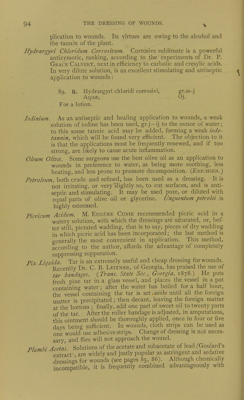 plication to wounds. Its virtues are owing to the alcohol and the tannin of the plant. Hydrargyri Chloriduin Corrosivufn. Corrosive sublimate is a powerful antizymotic, ranking, according to the experiments of Dr. P. Grace Calvert, next in efficiency to carbolic and cresylic acids. In very dilute solution, is an excellent stimulating and antiseptic application to wounds: 89. I^. Hydrargyri chloridi corrosivi, gr-ss-j Aquae, Oj. For a lotion. lodinium. As an antiseptic and healing application to wounds, a weak solution of iodine has been used, gr.j-ij to the ounce of water; to this some tannic acid may be added, forming a weak iodo- tannin, which will be found very efficient. The objection to it is that the applications must be frequently renewed, and if too strong, are likely to cause acute inflammation. Oleum Olivce. Some surgeons use the best olive oil as an application to wounds in preference to water, as being more soothing, less heating, and less prone to promote decomposition. (Erichsen.) Petroleum, both crude and refined, has been used as a dressing. It is not irritating, or very slightly so, to cut surfaces, and is anti- septic and stimulating. It may be used pure, or diluted with equal parts of olive oil or glycerine. Unguentmn petrolei is highly esteemed. Picricim Acidum. M. Eugene Curie recommended picric acid in a watery solution, with which the dressings are saturated, or, bet- ter still, picrated wadding, that is to say, pieces of dry wadding in which picric acid has been incorporated; the last method is generally the most convenient in application. This method, according to the author, affords the advantage of completely suppressing suppuration. Pix Liqinda. Tar is an extremely useful and cheap dressing for wounds. Receiitly Dr. C. B. Leitner, of Georgia, has praised the use of tar bandages. {Trans. State Soc, Georgia, 1878.) He puts fresh pine tar in a glass vessel, and places the vessel in a pot containing water; after the water has boiled for a half hour, the vessel containing the tar is set,aside until all the foreign matter is precipitated; then decant, leaving the foreign matter at the bottom ; finally, add one part of sweet oil to twenty parts of the tar. After the roller bandage is adjusted, in amputations, this ointment should be thoroughly applied, once in four or five days being sufficient. In wounds, cloth strips can be used as one would use adhesive strips. Change of dressing is not neces- sary, and flies will not approach the wound. Plnmhi Acetas Solutions of the acetate and subacetate of lead (Goulard's extract^ are widely and justly popular as astrmgent and sedative dressings for wounds (see pages 85, 86). Although chemically incompatible, it is frequently combined advantageously with