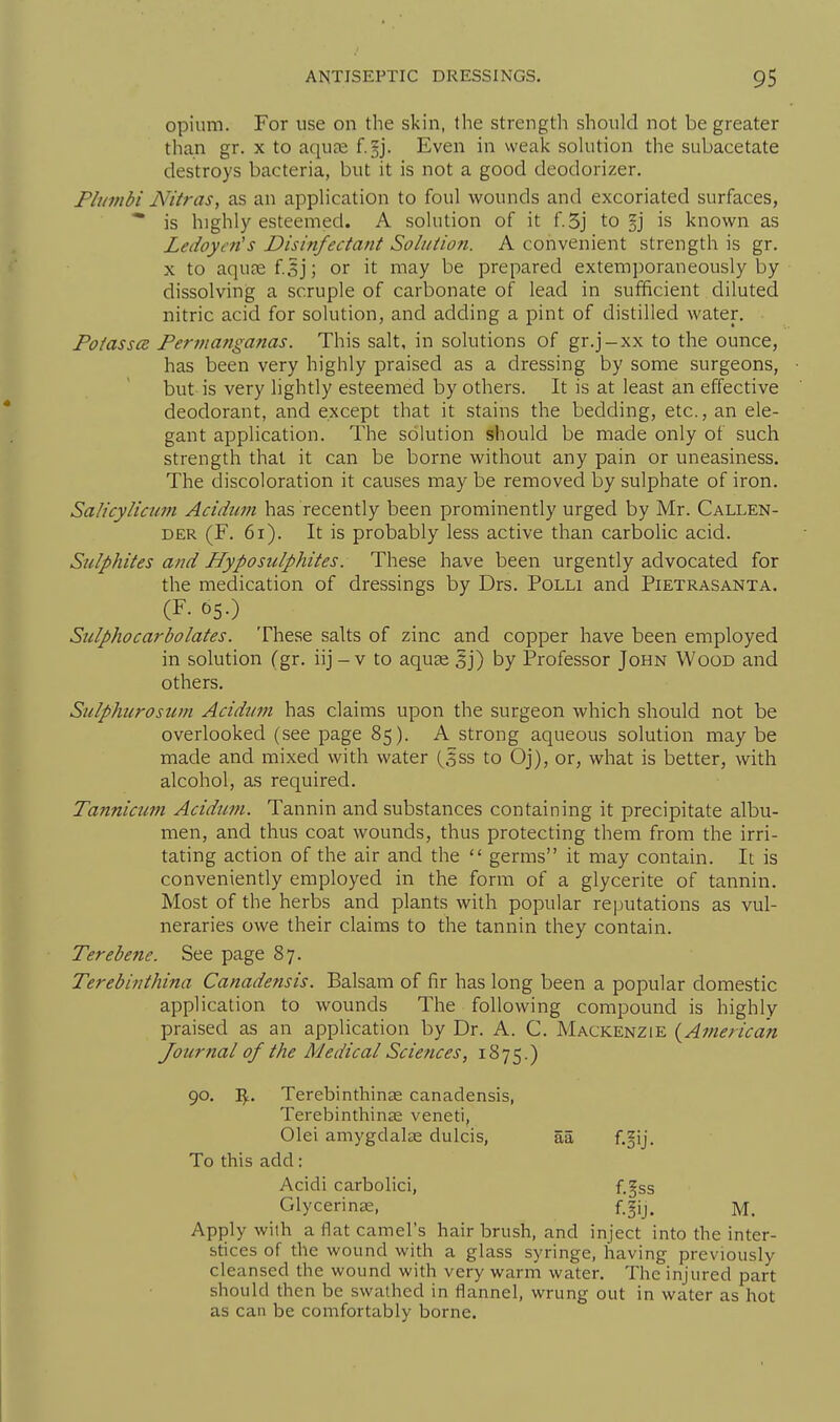 opium. For use on the skin, the strength should not be greater than gr. x to aquae f.§j. Even in weak sohition the subacetate destroys bacteria, but it is not a good deodorizer. Plinnbi Nitras, as an application to foul wounds and excoriated surfaces, is highly esteemed. A solution of it f.5j to §j is known as Ledoycn's Disinfectant Solution. A convenient strength is gr. X to aqu£e f^j; or it may be prepared extemporaneously by dissolving a scruple of carbonate of lead in sufficient diluted nitric acid for solution, and adding a pint of distilled water. Potasses Permanganas. This salt, in solutions of gr.j-xx to the ounce, has been very highly praised as a dressing by some surgeons, but is very lightly esteemed by others. It is at least an effective deodorant, and except that it stains the bedding, etc., an ele- gant application. The solution should be made only of such strength that it can be borne without any pain or uneasiness. The discoloration it causes may be removed by sulphate of iron. Salicylimm Aciduin has recently been prominently urged by Mr. Callen- DER (F. 6i). It is probably less active than carbolic acid. Sulphites and Hyposulphites. These have been urgently advocated for the medication of dressings by Drs. Polli and Pietrasanta. (F-C5.) _ Stclphocarbolates. These salts of zinc and copper have been employed in solution (gr. iij - v to aquse 5j) by Professor John Wood and others. Sulphicrosum Acidum has claims upon the surgeon which should not be overlooked (see page 85). A strong aqueous solution may be made and mixed with water (5ss to Oj), or, what is better, with alcohol, as required. Tannicum Acidum. Tannin and substances containing it precipitate albu- men, and thus coat wounds, thus protecting them from the irri- tating action of the air and the  germs it may contain. It is conveniently employed in the form of a glycerite of tannin. Most of the herbs and plants with popular reputations as vul- neraries owe their claims to the tannin they contain. Terebene. See page 87. Terebinthina Canadensis. Balsam of fir has long been a popular domestic application to wounds The following compound is highly praised as an application by Dr. A. C. Mackenzie {American Journal of the Medical Sciences, 1875.) 90. 'Sf.. Terebinthinae canadensis, Terebinthinse veneti, Olei amygdalje dulcis, aa f.gij. To this add: Acidi carbolici, f.§ss Glycerinas, f.gij. m. Apply with a flat camel's hair brush, and inject into the inter- stices of the wound with a glass syringe, having previously cleansed the wound with very warm water. The injured part should then be swathed in flannel, wrung out in water as hot as can be comfortably borne.