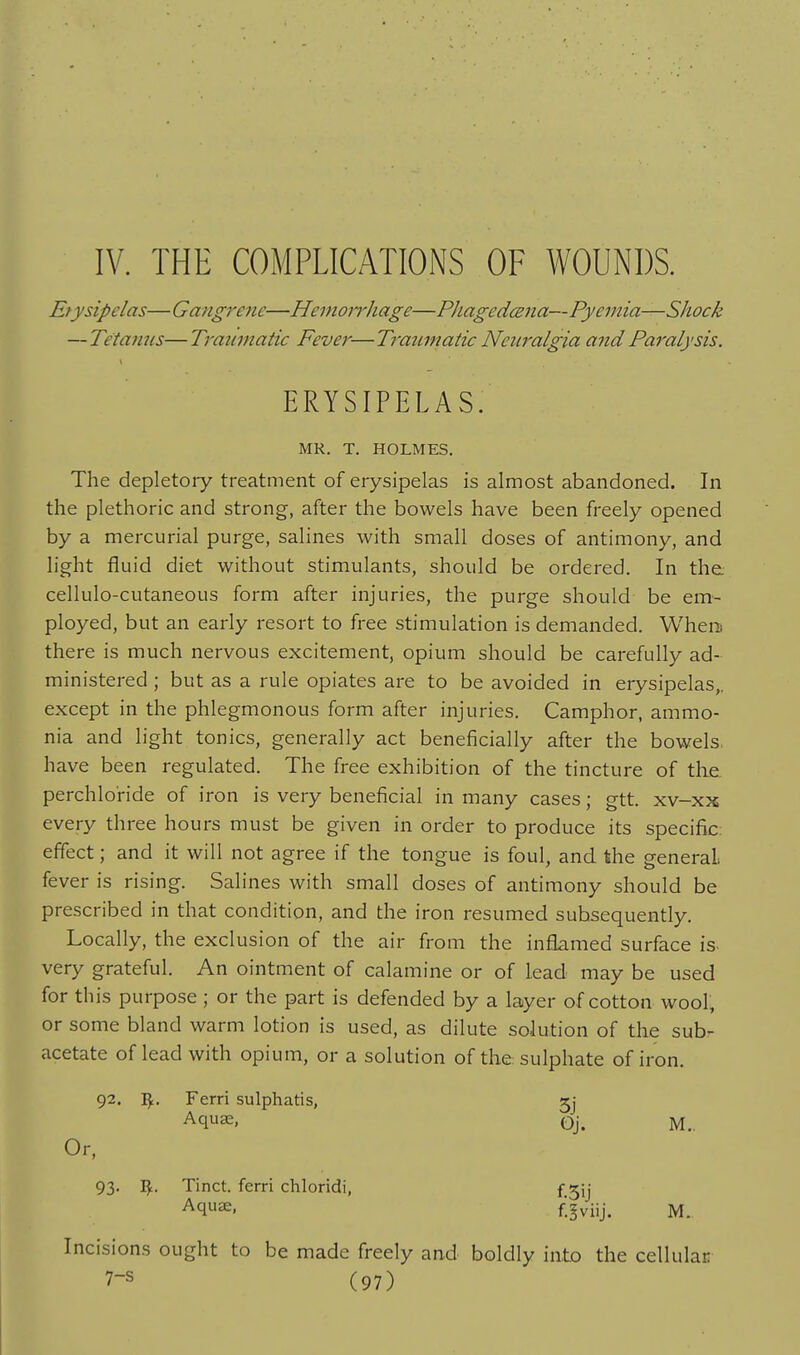 IV. THE COMPLICATIONS OF WOUNDS. Erysipelas—Gangrene—Hemoirhage—PJiagedmia—Pyemia—Shock — Tetanus—Traumatic Fever—Traumatic Neuralgia and Paralysis. ERYSIPELAS. MR. T. HOLMES. The depletory treatment of erysipelas is almost abandoned. In the plethoric and strong, after the bowels have been freely opened by a mercurial purge, salines with small doses of antimony, and light fluid diet without stimulants, should be ordered. In the. cellulo-cutaneous form after injuries, the purge should be em- ployed, but an early resort to free stimulation is demanded. WheiD there is much nervous excitement, opium should be carefully ad- ministered ; but as a rule opiates are to be avoided in erysipelas,, except in the phlegmonous form after injuries. Camphor, ammo- nia and light tonics, generally act beneficially after the bowels, have been regulated. The free exhibition of the tincture of the perchlo'ride of iron is very beneficial in many cases; gtt. xv-xx every three hours must be given in order to produce its specific- effect ; and it will not agree if the tongue is foul, and the general, fever is rising. Salines with small doses of antimony should be prescribed in that condition, and the iron resumed subsequently. Locally, the exclusion of the air from the inflamed surface is very grateful. An ointment of calamine or of lead may be used for this purpose ; or the part is defended by a layer of cotton wool, or some bland warm lotion is used, as dilute solution of the sub- acetate of lead with opium, or a solution of the sulphate of iron. 92. Ferri sulphatis, Aquee, Or, 93. I^. Tinct. ferri chloridi, Aquas, Incisions ought to be made freely and boldly into the cellulai: 7-s (97) 5j Oj. M. f.3ij f.^viij. M..