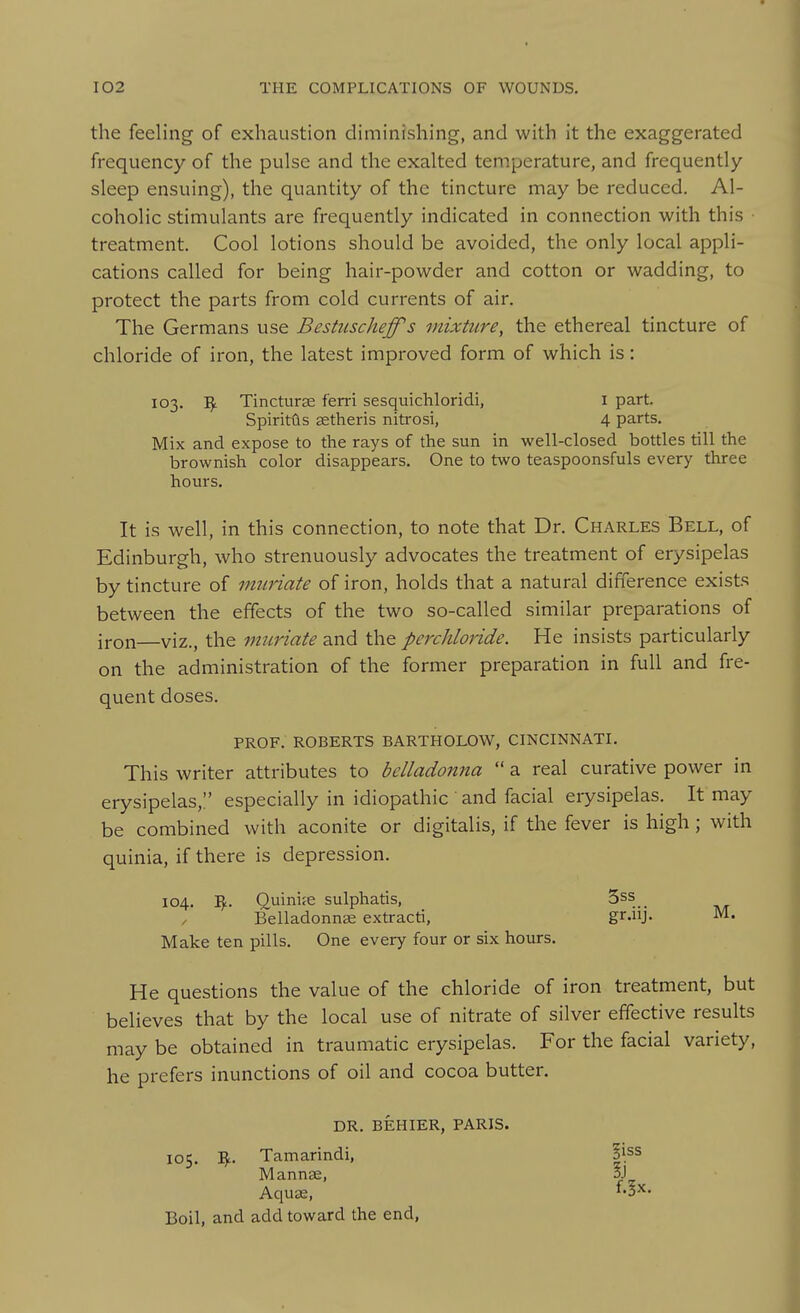 the feeling of exhaustion diminishing, and with it the exaggerated frequency of the pulse and the exalted temperature, and frequently sleep ensuing), the quantity of the tincture may be reduced. Al- coholic stimulants are frequently indicated in connection with this treatment. Cool lotions should be avoided, the only local appli- cations called for being hair-powder and cotton or wadding, to protect the parts from cold currents of air. The Germans use Bestuscheffs mixture, the ethereal tincture of chloride of iron, the latest improved form of which is: 103. Tincturse ferri sesquicliloridi, i part. SpiritGs setheris nitrosi, 4 parts. Mix and expose to the rays of the sun in well-closed bottles till the brownish color disappears. One to two teaspoonsfuls every three hours. It is well, in this connection, to note that Dr. Charles Bell, of Edinburgh, who strenuously advocates the treatment of erysipelas by tincture of muriate of iron, holds that a natural difference exists between the effects of the two so-called similar preparations of iron—viz., the muriate and the pcrchloride. He insists particularly on the administration of the former preparation in full and fre- quent doses. PROF. ROBERTS BARTHOLOW, CINCINNATI. This writer attributes to belladonna  a real curative power in erysipelas,:' especially in idiopathic ' and facial erysipelas. It may be combined with aconite or digitalis, if the fever is high; with quinia, if there is depression. 104. I^. Quinife sulphatis, 5ss _ Belladonnae extracti, gr-iij- Make ten pills. One every four or six hours. He questions the value of the chloride of iron treatment, but believes that by the local use of nitrate of silver effective results may be obtained in traumatic erysipelas. For the facial variety, he prefers inunctions of oil and cocoa butter. DR. BEHIER, PARIS. 105. I^L. Tamarindi, Mannee, AqujE, Boil, and add toward the end, !iss f.^x. 1