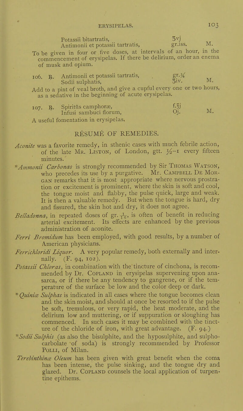 Potassii bitartratis, 5vj Antimonii et potassii tartratis, gr.iss. M. To be given in four or five doses, at intervals of an hour, in the commencement of erysipelas. If there be delirium, order an enema of musk and opium. 106 R. Antimonii et potassii tartratis, . gr.^ Sodii sulphatis, 3iv. M. Add to a pint of veal broth, and give a cupful every one or two hours, as a sedative in the beginning of acute erysipelas. IQ7. I^. Spiritds camphorag, f.?j Infusi sambuci florum, Oj. M. A useful fomentation in erysipelas. RESUME OF REMEDIES. Aconite was a favorite remedy, in sthenic cases with much febrile action, of the late Mr. Liston, of London, gtt. ^-i every fifteen minutes. Amvionii Carbonas is strongly recommended by Sir Thomas Watson, who precedes its use by a purgative. Mr. Campbell De Mor- gan remarks that it is most appropriate where nervous prostra- tion or excitement is prominent, where the skin is soft and cool, the tongue moist and flabby, the pulse quick, large and weak. It is then a valuable remedy. But when the tongue is hard, dry and fissured, the skin hot and dry, it does not agree. Belladonna, in repeated doses of gr. Jg, is often of benefit in reducing arterial excitement. Its effects are enhanced by the previous administration of aconite. Ferri Bromidum has been employed, with good results, by a number of American physicians. Ferrichloridi Liquor. A very popular remedy, both externally and inter- nally. (F. 94, 102). Potassii Chloras, in combination with the'tincture of cinchona, is recom- mended by Dr. Copland in erysipelas supervening upon ana- sarca, or if there be any tendency to gangrene, or if the tem- perature of the surface be low and the color deep or dark. *QuinicB Sulphas is indicated in all cases where the tongue becomes clean and the skin moist, and should at once be resorted to if the pulse be soft, tremulous, or very rapid, the heat moderate, and the delirium low and muttering, or if suppuration or sloughing has commenced. In such cases it may be combined with the tinct- ure of the chloride of iron, with great advantage. (F. 94.) Sodii Sulphis (as also the bisulphite, and the hyposulphite, and sulpho- carbolate of soda) is strongly recommended by Professor PoLLi, of Milan. Terebinthince Oleum has been given with great benefit when the coma has been intense, the pulse sinking, and the tongue dry and glazed. Dr. Copland counsels the local application of turpen- tine epithems.