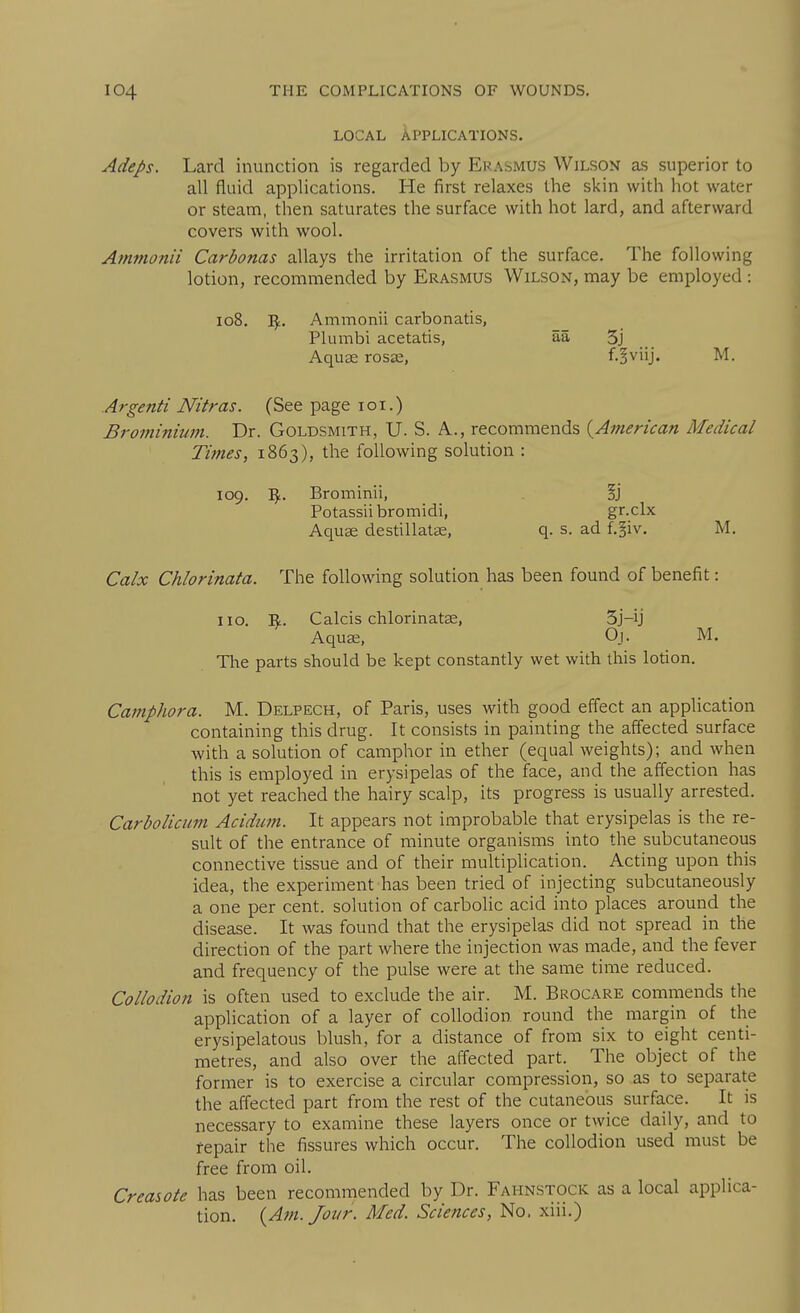 LOCAL Applications. Adeps. Lard inunction is regarded by Erasmus Wilson as superior to all fluid applications. He first relaxes the skin with hot water or steam, then saturates the surface with hot lard, and afterward covers with wool. Ammonii Carbonas allays the irritation of the surface. The following lotion, recommended by Erasmus Wilson, may be employed : 108. Ammonii carbonatis, Plumbi acetatis, aa 5j Aquae rosse, f.^viij. M. Argenti Nitras. (See page loi.) Brominium. Dr. Goldsmith, U. S. A., recommends {^American Medical Times, 1863), the following solution : 109. ^. Brominii, §j Potassiibromidi, gr.clx Aquae destillatae, q. s. ad f.§iv. M. Calx Chlorinata. The following solution has been found of benefit: no. 'Sf. Calcis chlorinatae, 5j-ij Aquae, Oj. M. The parts should be kept constantly wet with this lotion. CampJwra. M. Delpech, of Paris, uses with good effect an application containing this drug. It consists in painting the affected surface with a solution of camphor in ether (equal weights); and when this is employed in erysipelas of the face, and the affection has not yet reached the hairy scalp, its progress is usually arrested. CarboUcuin Aciduin. It appears not improbable that erysipelas is the re- sult of the entrance of minute organisms into the subcutaneous connective tissue and of their multiphcation. Acting upon this idea, the experiment has been tried of injecting subcutaneously a one per cent, solution of carbolic acid into places around the disease. It was found that the erysipelas did not spread in the direction of the part where the injection was made, and the fever and frequency of the pulse were at the same time reduced. Collodion is often used to exclude the air. M. Brocare commends the application of a layer of collodion round the margin of the erysipelatous blush, for a distance of from six to eight centi- metres, and also over the affected part. The object of the former is to exercise a circular compression, so as to separate the affected part from the rest of the cutaneous surfa.ce. It is necessary to examine these layers once or twice daily, and to repair the fissures which occur. The collodion used must be free from oil. Creasote has been recommended by Dr. Fahnstock as a local applica- tion, {Am. Jovr. Med. Sciences, No. xiii.)