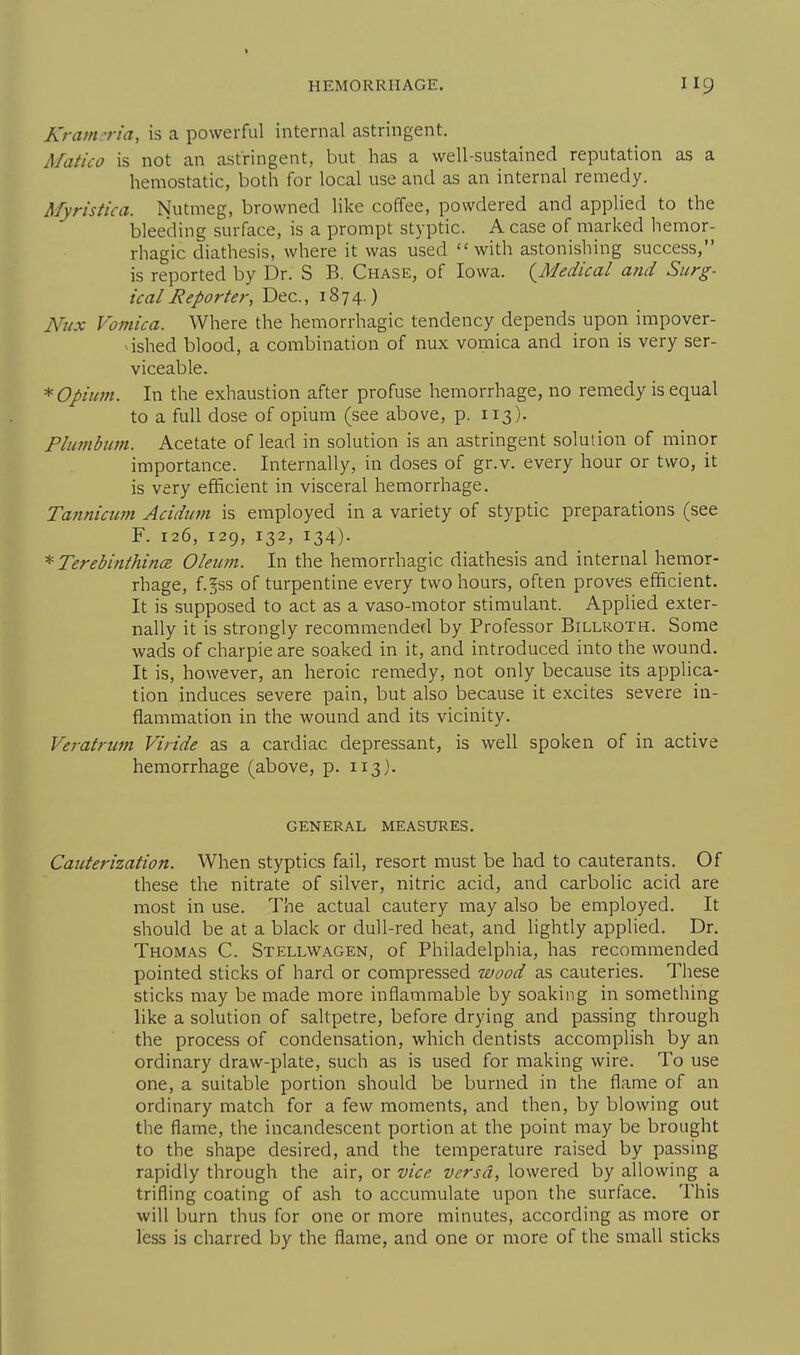 Kratm-ria, is a powerful internal astringent. Matico is not an astringent, but has a well-sustained reputation as a hemostatic, both for local use and as an internal remedy. Myristica. Nutmeg, browned like coffee, powdered and applied to the bleeding surface, is a prompt styptic. A case of marked hemor- rhagic diathesis, where it was used with astonishing success, is reported by Dr. S B. Chase, of Iowa. (^Medical and Surg- ical Reporter, Dec, 1874.) Nux Vomica. Where the hemorrhagic tendency depends upon impover- ^ished blood, a combination of nux vomica and iron is very ser- viceable. *Opiuvi. In the exhaustion after profuse hemorrhage, no remedy is equal to a full dose of opium (see above, p. 113). Plumbum. Acetate of lead in solution is an astringent solution of minor importance. Internally, in doses of gr.v. every hour or two, it is very efficient in visceral hemorrhage. Tannicum Acidum is employed in a variety of styptic preparations (see F. 126, 129, 132, 134). * Terebinihince Oleum. In the hemorrhagic diathesis and internal hemor- rhage, f.^ss of turpentine every two hours, often proves efficient. It is supposed to act as a vaso-motor stimulant. Applied exter- nally it is strongly recommended by Professor Billroth. Some wads of charpie are soaked in it, and introduced into the wound. It is, however, an heroic remedy, not only because its applica- tion induces severe pain, but also because it excites severe in- flammation in the wound and its vicinity. Veratriim Viride as a cardiac depressant, is well spoken of in active hemorrhage (above, p. 113). GENERAL MEASURES. Cauterization. When styptics fail, resort must be had to cauterants. Of these the nitrate of silver, nitric acid, and carbolic acid are most in use. The actual cautery may also be employed. It should be at a black or dull-red heat, and lightly applied. Dr. Thomas C. Stellwagen, of Philadelphia, has recommended pointed sticks of hard or compressed wood as cauteries. These sticks may be made more inflammable by soaking in something like a solution of saltpetre, before drying and passing through the process of condensation, which dentists accomplish by an ordinary draw-plate, such as is used for making wire. To use one, a suitable portion should be burned in the flame of an ordinary match for a few moments, and then, by blowing out the flame, the incandescent portion at the point may be brought to the shape desired, and the temperature raised by passing rapidly through the air, or vice versa, lowered by allowing a trifling coating of ash to accumulate upon the surface. This will burn thus for one or more minutes, according as more or less is charred by the flame, and one or more of the small sticks