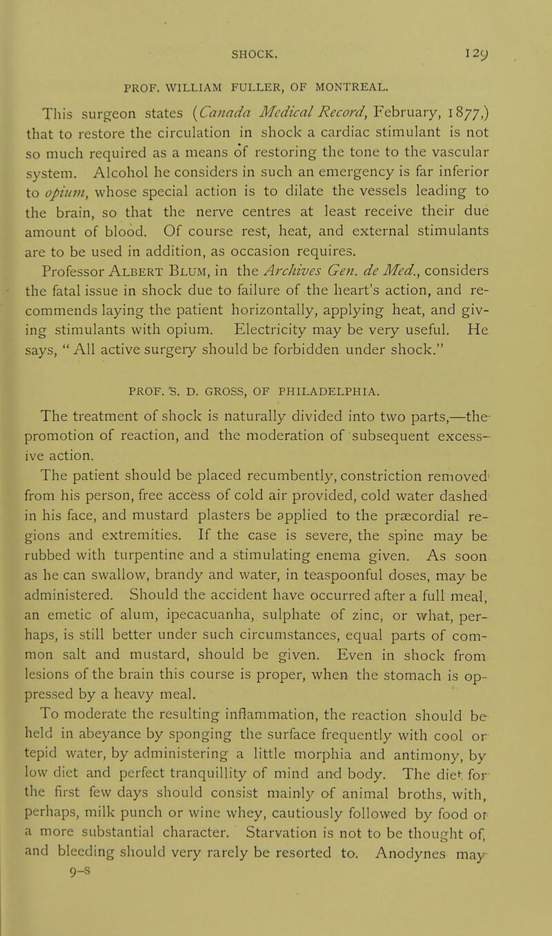 PROF. WILLIAM FULLER, OF MONTREAL. This surgeon states {^Canada Medical Re cord, Y.^xwzxy, 1877,) that to restore the circulation in shock a cardiac stimulant is not so much required as a means of restoring the tone to the vascular system. Alcohol he considers in such an emergency is far inferior to opium, whose special action is to dilate the vessels leading to the brain, so that the nerve centres at least receive their due amount of blood. Of course rest, heat, and external stimulants are to be used in addition, as occasion requires. Professor Albert Blum, in the Archives Gen. de Med., considers the fatal issue in shock due to failure of the heart's action, and re- commends laying the patient horizontally, applying heat, and giv- ing stimulants with opium. Electricity may be very useful. He says,  All active surgery should be forbidden under shock. prof. 'S. D. GROSS, OF PHILADELPHIA. The treatment of shock is naturally divided into two parts,—the- promotion of reaction, and the moderation of subsequent excess- ive action. The patient should be placed recumbently, constriction removed' from his person, free access of cold air provided, cold water dashed in his face, and mustard plasters be applied to the prsecordial re- gions and extremities. If the case is severe, the spine may be rubbed with turpentine and a stimulating enema given. As soon as he can swallow, brandy and water, in teaspoonful doses, may be administered. Should the accident have occurred after a full meal, an emetic of alum, ipecacuanha, sulphate of zinc, or what, per- haps, is still better under such circumstances, equal parts of com- mon salt and mustard, should be given. Even in shock from lesions of the brain this course is proper, when the stomach is op- pressed by a heavy meal. To moderate the resulting inflammation, the reaction should be held in abeyance by sponging the surface frequently with cool or tepid water, by administering a little morphia and antimony, by low diet and perfect tranquillity of mind and body. The diet for the first few days should consist mainly of animal broths, with, perhaps, milk punch or wine whey, cautiously followed by food or a more substantial character. Starvation is not to be thought of, and bleeding should very rarely be resorted to. Anodynes may 9-s