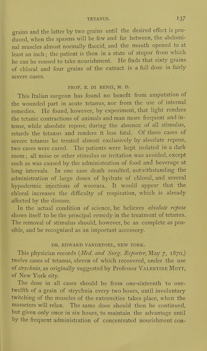 grains and the latter by two grains until the desired effect is pro- duced, when the spasms will be few and far between, the abdomi- nal muscles almost normally flaccid, and the mouth opened to at least an inch; the patient is then in a state of stupor from which he can be roused to take nourishment. He finds that sixty grains of chloral and four grains of the extract is a full dose in fairly severe cases. PROF. E. DI RENZI, M. D. This Italian surgeon has found no benefit from amputation of the wounded part in acute tetanus, nor from the use of internal remedies.. He found, however, by experiment, that light renders the tetanic contractions of animals and man more frequent and in- tense, while absolute repose, during the absence of all stimulus, retards the tetanus and renders it less fatal. Of three cases of severe tetanus he treated almost exclusively by absolute repose, two cases were cured. The patients were kept isolated in a dark room; all noise or other stimulus or irritation was avoided, except such as was caused by the administration of food and beverage at long intervals. In one case death resulted, notwithstanding the administration of large doses of hydrate of chloral, and several hypodermic injections of woorara. It would appear that the chloral increases the difficulty of respiration, which is already affected by the disease. In the actual condition of science, he believes absolute repose shows itself to be the principal remedy in the treatment of tetanus. The removal of stimulus should, however, be as complete as pos- sible, and be recognized as an important accessory. DR. EDWARD VANDEPOEL, NEW YORK. This physician records {Med. and Surg. Reporter, May 7, 1870,) twelve cases of tetanus, eleven of which recovered, under the use o{ strychnia, as originally suggested by Professor Valentine Mott, of New York city. The dose in all cases should be from one-sixteenth to one- twelfth of a grain of strychnia every two hours, until involuntary twitching of the muscles of the extremities takes place, when the masseters will relax. The same dose should then be continued, but given only once in six hours, to maintain the advantage until by the frequent administration of concentrated nourishment con-