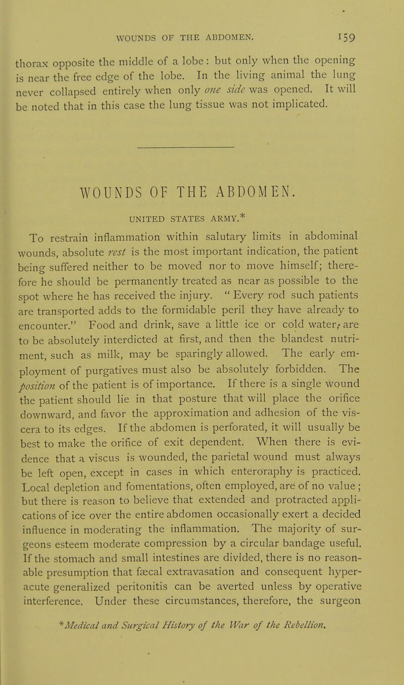 thorax opposite the middle of a lobe: but only when the opening is near the free edge of the lobe. In the living animal the lung never collapsed entirely when only one side was opened. It will be noted that in this case the lung tissue was not implicated. WOUNDS OF THE ABDOMEN. UNITED STATES ARMY.* To restrain inflammation within salutary limits in abdominal wounds, absolute rest is the most important indication, the patient beino- suffered neither to be moved nor to move himself; there- fore he should be permanently treated as near as possible to the spot where he has received the injury.  Every rod such patients are transported adds to the formidable peril they have already to encounter. Food and drink, save a little ice or cold water,* are to be absolutely interdicted at first, and then the blandest nutri- ment, such as milk, may be sparingly allowed. The early em- ployment of purgatives must also be absolutely forbidden. The position of the patient is of importance. If there is a single wound the patient should lie in that posture that will place the orifice downward, and favor the approximation and adhesion of the vis- cera to its edges. If the abdomen is perforated, it will usually be best to make the orifice of exit dependent. When there is evi- dence that a viscus is wounded, the parietal wound must always be left open, except in cases in which enteroraphy is practiced. Local depletion and fomentations, often employed, are of no value ; but there is reason to believe that extended and protracted appli- cations of ice over the entire abdomen occasionally exert a decided influence in moderating the inflammation. The majority of sur- geons esteem moderate compression by a circular bandage useful. If the stomach and small intestines are divided, there is no reason- able presumption that faecal extravasation and consequent hyper- acute generalized peritonitis can be averted unless by operative interference. Under these circumstances, therefore, the surgeon