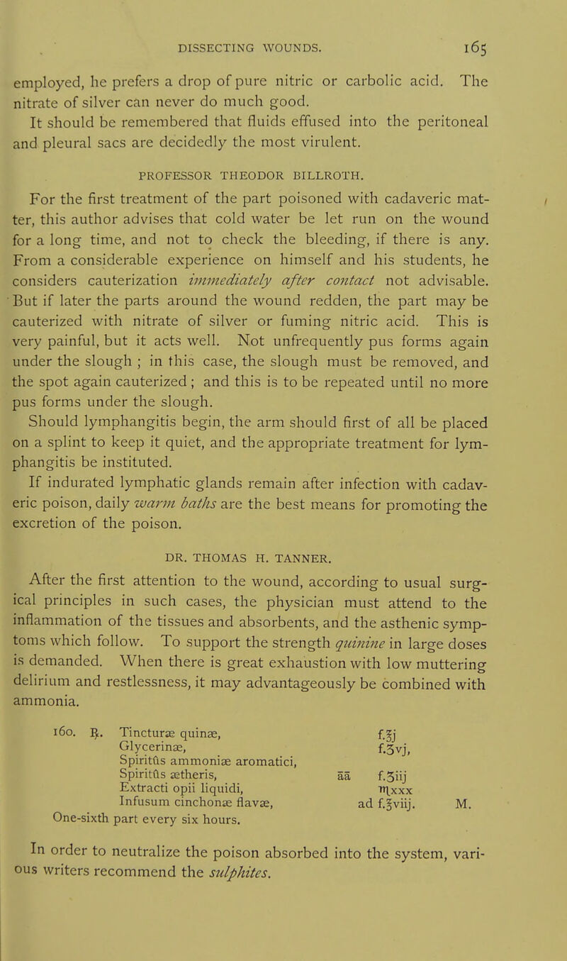 employed, he prefers a drop of pure nitric or carbolic acid. The nitrate of silver can never do much good. It should be remembered that fluids effused into the peritoneal and pleural sacs are decidedly the most virulent. PROFESSOR THEODOR BILLROTH. For the first treatment of the part poisoned with cadaveric mat- ter, this author advises that cold water be let run on the wound for a long time, and not to check the bleeding, if there is any. From a considerable experience on himself and his students, he considers cauterization immediately after contact not advisable. But if later the parts around the wound redden, the part may be cauterized with nitrate of silver or fuming nitric acid. This is very painful, but it acts well. Not unfrequently pus forms again under the slough ; in this case, the slough must be removed, and the spot again cauterized; and this is to be repeated until no more pus forms under the slough. Should lymphangitis begin, the arm should first of all be placed on a splint to keep it quiet, and the appropriate treatment for lym- phangitis be instituted. If indurated lymphatic glands remain after infection with cadav- eric poison, daily warm baths are the best means for promoting the excretion of the poison. DR. THOMAS H. TANNER, After the first attention to the wound, according to usual surg- ical principles in such cases, the physician must attend to the inflammation of the tissues and absorbents, and the asthenic symp- toms which follow. To support the strength quinine in large doses is demanded. When there is great exhaustion with low muttering delirium and restlessness, it may advantageously be combined with ammonia. 160. Tincturje quins, f.^j Glycerinse, f.5vj, Spiritds ammoniae aromatici, Spiritils setheris, aa f.Siij Extracti opii liquidi, fri.xxx Infusum cinchonas flavse, ad f.|viij. M. One-sixth part every six hours. In order to neutralize the poison absorbed into the system, vari- ous writers recommend the sulphites.