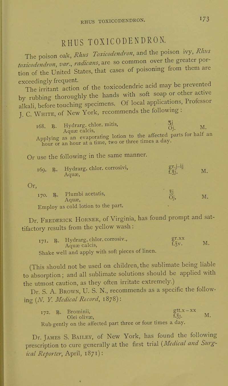 RHUS TOXICODENDRON. RHUS TOXICODENDRON. The poison oak. Rhus Toxicodendron, and the poison ivy, Rhus toxicoZdron, .ar., radicans, are so con^mon over the ^^^^^^ por- tion of the United States, that cases of poisoning from them are pxceedinely frequent. , ^ , ■ The irritant action of the toxicodendric acid may be prevented by rubbing thoroughly the hands with soft soap or other acfve aikali. before touching specimens. Of local applicafons, Professor J. C. White, of New York, recommends the followmg: 168. 5. Hydrarg. chlor. mitis, g ^ AquEe calcis, > . , ,f Applying as an evaporating lotion to the affected parts for half an hour or an hour at a time, two or three times a day. Or use the following in the same manner. 169. ^. Hydrarg. chlor. corrosivi, gr.j-ij ^ Aquae. ^J- Or, 170. R. Plumbi acetatis, pJ. ^ Aquse. ^J- Employ as cold lotion to the part. Dr. Frederick Horner, of Virginia, has found prompt and sat- tifactory results from the yellow wash: 171 B. Hydrarg. chlor. corrosiv., gr.xx Aqucx calcis. f-^v. M. Shake well and apply with soft pieces of linen. (This should not be used on children, the sublimate being liable to absorption; and all sublimate solutions should be applied with the utmost caution, as they often irritate extremely.) Dr. S. A. Brown, U. S. N., recommends as a specific the follow- ing {N. Y. Medical Record, 1878): 172. R. Brominii, gtt.x-xx ^ OleiolivEe. f.§J- M. Rub gently on the affected part three or four times a day. Dr. James S. Bailey, of New York, has found the following prescription to cure generally at the first trial {Medical and Sur£^- ical Reporter, At^xW, I'&ji):