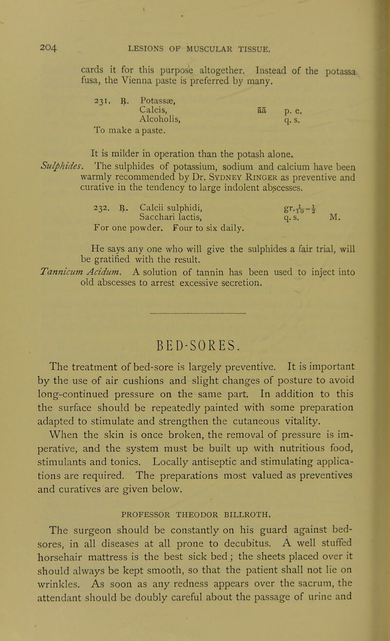 cards it for this purpose altogether. Instead of the potassa fusa, the Vienna paste is preferred by many. 231. I^. Potassae, Calcis, SS. p. e. Alcoholis, q. s. To make a paste. It is milder in operation than the potash alone. Sulphides. The sulphides of potassium, sodium and calcium have been warmly recommended by Dr. Sydney Ringer as preventive and curative in the tendency to large indolent abscesses. 232, Calcii sulphidi, Z'^'T^-\ Sacchari lactis, q. s, M. For one powder. Four to six daily. He says any one who will give the sulphides a fair trial, will be gratified with the result. Tannicum Acidum. A solution of tannin has been used to inject into old abscesses to arrest excessive secretion. BED-SORES. The treatment of bed-sore is largely preventive. It is important by the use of air cushions and slight changes of posture to avoid long-continued pressure on the same part. In addition to this the surface should be repeatedly painted with some preparation adapted to stimulate and strengthen the cutaneous vitality. When the skin is once broken, the removal of pressure is im- perative, and the system must be built up with nutritious food, stimulants and tonics. Locally antiseptic and stimulating applica- tions are required. The preparations most valued as preventives and curatives are given below. PROFESSOR THEODOR BILLROTH. The surgeon should be constantly on his guard against bed- sores, in all diseases at all prone to decubitus. A well stuffed horsehair mattress is the best sick bed; the sheets placed over it should always be kept smooth, so that the patient shall not lie on wrinkles. As soon as any redness appears over the sacrum, the attendant should be doubly careful about the passage of urine and