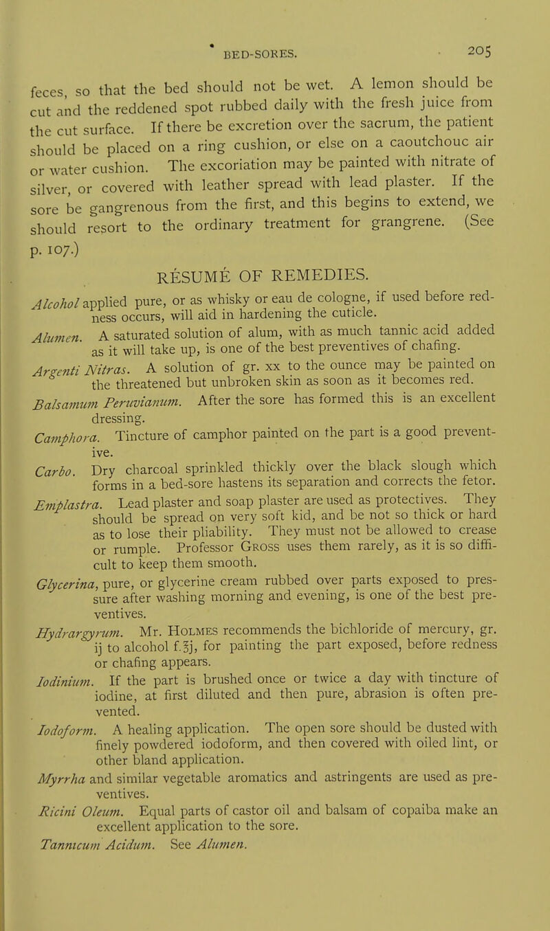 feces so that the bed should not be wet. A lemon should be cut and the reddened spot rubbed daily with the fresh juice from the cut surface. If there be excretion over the sacrum, the patient should be placed on a ring cushion, or else on a caoutchouc air or water cushion. The excoriation may be painted with nitrate of silver, or covered with leather spread with lead plaster. If the sore be gangrenous from the first, and this begins to extend, we should resort to the ordinary treatment for grangrene. (See p. 107.) RESUME OF REMEDIES. applied pure, or as whisky or eau de cologne, if used before red- ness occurs, will aid in hardening the cuticle. Ahmen A saturated solution of alum, with as much tannic acid added as it will take up, is one of the best preventives of chafing. Ars-enti Nitras. A solution of gr. xx to the ounce may be painted on the threatened but unbroken skin as soon as it becomes red. Balsamum Peruvianum. After the sore has formed this is an excellent dressing. Camphora. Tincture of camphor painted on the part is a good prevent- ive. Carbo. Dry charcoal sprinkled thickly over the black slough which forms in a bed-sore hastens its separation and corrects the fetor. Emplastra. Lead plaster and soap plaster are used as protectives. They should be spread on very soft kid, and be not so thick or hard as to lose their pliability. Tliey must not be allowed to crease or rumple. Professor Gross uses them rarely, as it is so diffi- cult to keep them smooth. Glycerina, pure, or glycerine cream rubbed over parts exposed to pres- sure after washing morning and evening, is one of the best pre- ventives. Hydrargyrum. Mr. Holmes recommends the bichloride of mercury, gr. ij to alcohol f ^j, for painting the part exposed, before redness or chafing appears. lodinium. If the part is brushed once or twice a day with tincture of iodine, at first diluted and then pure, abrasion is often pre- vented. Iodoform. A healing application. The open sore should be dusted with finely powdered iodoform, and then covered with oiled lint, or other bland application. Myrrha and similar vegetable aromatics and astringents are used as pre- ventives. Ricini Oleum. Equal parts of castor oil and balsam of copaiba make an excellent application to the sore. Tannicum Acidum. See Alumen.