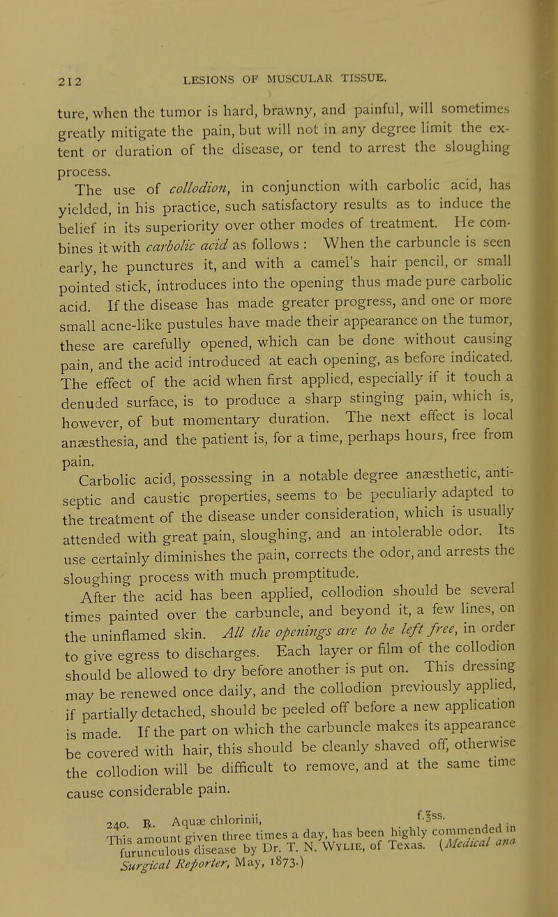 ture, when the tumor is hard, brawny, and painful, will sometimes greatly mitigate the pain, but will not in any degree limit the ex- tent or duration of the disease, or tend to arrest the sloughing process. The use of collodion, in conjunction with carbolic acid, has yielded, in his practice, such satisfactory results as to induce the belief in its superiority over other modes of treatment. He com- bines it with carbolic acid as follows : When the carbuncle is seen early, he punctures it, and with a camel's hair pencil, or small pointed stick, introduces into the opening thus made pure carbolic acid. If the disease has made greater progress, and one or more small acne-like pustules have made their appearance on the tumor, these are carefully opened, which can be done without causing pain, and the acid introduced at each opening, as before indicated. The'effect of the acid when first applied, especially if it touch a denuded surface, is to produce a sharp stinging pain, which is, however, of but momentary duration. The next effect is local anesthesia, and the patient is, for a time, perhaps hours, free from pain. Carbolic acid, possessing in a notable degree anaesthetic, anti- septic and caustic properties, seems to be peculiarly adapted to the treatment of the disease under consideration, which is usually attended with great pain, sloughing, and an intolerable odor. Its use certainly diminishes the pain, corrects the odor, and arrests the sloughing process with much promptitude. After the acid has been applied, collodion should be several times painted over the carbuncle, and beyond it, a few lines, on the uninflamed skin. All the openings are to be left free, in order to give egress to discharges. Each layer or film of the collodion should be allowed to dry before another is put on. This dressing may be renewed once daily, and the collodion previously applied, if partially detached, should be peeled off before a new application is made If the part on which the carbuncle makes its appearance be covered with hair, this should be cleanly shaved off, otherwise the collodion will be difficult to remove, and at the same time cause considerable pain. 2AO R. Aquse chlorinii, f^ss. ^niis amount eiven three times a day, has been highly commended n furunculouf disease by Dr. T. N. Wylie. of Texas. {Medical ana Surgical Reporter, May, 1873.)