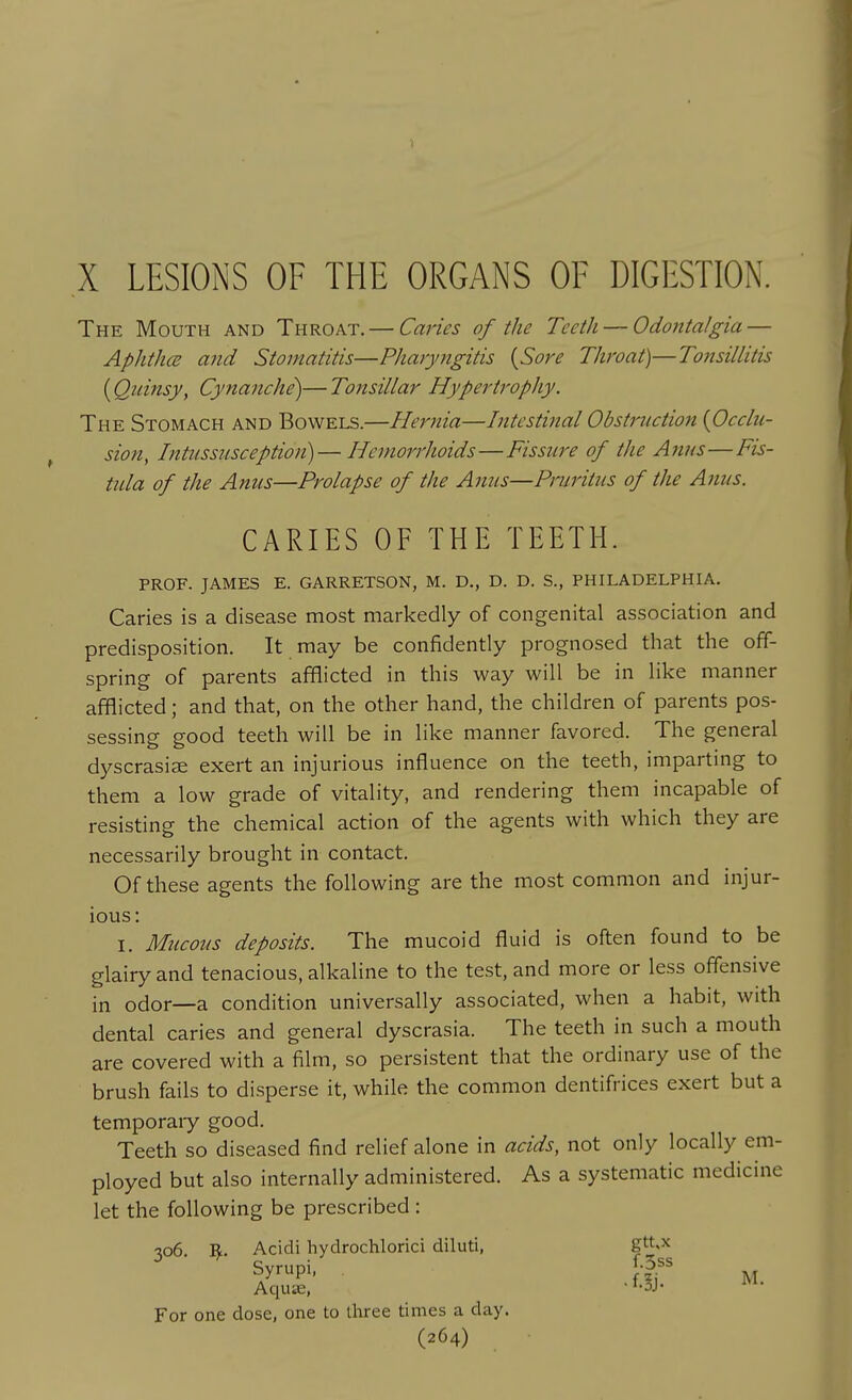 The Mouth and Throat, — Caries of the Teeth — Odontalgia — AphthcB and Stomatitis—Pharyngitis {Sore Throat)—Tonsillitis (Quinsy, Cynanche)— Tonsillar Hypertrophy. The Stomach and Bowels.—Hernia—Intestinal Obstruction {Occlu- sion, Intussusception)— Hemorrhoids—Fissure of the Anus—Fis- tula of the Anus—Prolapse of the Anus—Pruritus of the Anus. CARIES OF THE TEETH. prof. JAMES E. GARRETSON, M. D., D. D. S., PHILADELPHIA, Caries is a disease most markedly of congenital association and predisposition. It may be confidently prognosed that the off- spring of parents afflicted in this way will be in like manner afflicted; and that, on the other hand, the children of parents pos- sessing good teeth will be in like manner favored. The general dyscrasiae exert an injurious influence on the teeth, imparting to them a low grade of vitality, and rendering them incapable of resisting the chemical action of the agents with which they are necessarily brought in contact. Of these agents the following are the most common and injur- ious: I, Mucous deposits. The mucoid fluid is often found to be glairy and tenacious, alkaline to the test, and more or less offensive in odor—a condition universally associated, when a habit, with dental caries and general dyscrasia. The teeth in such a mouth are covered with a film, so persistent that the ordinary use of the brush fails to disperse it, while the common dentifrices exert but a temporaiy good. Teeth so diseased find relief alone in acids, not only locally em- ployed but also internally administered. As a systematic medicine let the following be prescribed: 306. 'Sf.. Acidi hydrochlorici diluti, g.>^ Syrupi, For one dose, one to three times a day.