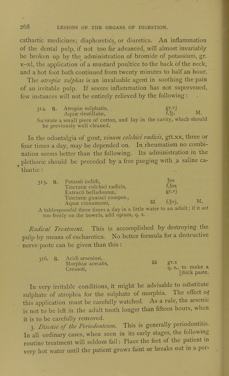 cathartic medicines; diaphoretics, or diuretics. An inflammation of the dental pulp, if not too far advanced, will almost invariably be broken up by the administration of bromide of potassium, gr. v-xl, the application of a mustard poultice to the back of the neck, and a hot foot bath continued from twenty minutes to half an hour. The atropice sidplias is an invaluable agent in soothing the pain of an irritable pulp. If severe inflammation has not supervened, few instances will not be entirely relieved by the following: 314. IJ;. Atropiae sulphatis, gr.vj Aquae destillatge, ' f-^J- M. Saturate a small piece of cotton, and lay in the cavity, which should be previously well cleaned. In the odontalgia of gout, vinmn colchici radicis, gtt.xx, three or four times a day, may be depended on. In rheumatism no combi- nation seems better than the following. Its administration in the plethoric should be preceded by a free purging with a saline ca- thartic : 315. R. Potassii iodidi, §ss Tincturag colchici radicis, f-3ss Extracti belladonnae, g^^-vj Tincturje guaiaci compos., __ , . -^j. Aquae cinnamomi, M. A tablespoonful three times a day in a little water to an adult; if it act too freely on the bowels, add opium, q. s. Radical Treatment. This is accomplished by destroying the pulp by means of escharotics. No better formula for a destructive ■ nerve-paste can be given than this : 316. I^. Acidi arseniosi, Morphiae acetatis, gr.x Creasoti. q. s., to make a [thick paste. In very irritable conditions, it might be advisable to substitute sulphate of atrophia for the sulphate of morphia. The effect of this application must be carefully watched. As a rule, the arsenic is not to be left in the adult tooth longer than fifteen hours, when it is to be carefully removed. 3. Disease of the Periodontewn. This is generally periodontitis. In all ordinary cases, when seen in its early stages, the following routine treatment will seldom fail: Place the feet of the patient in very hot water until the patient grows faint or breaks out in a per-