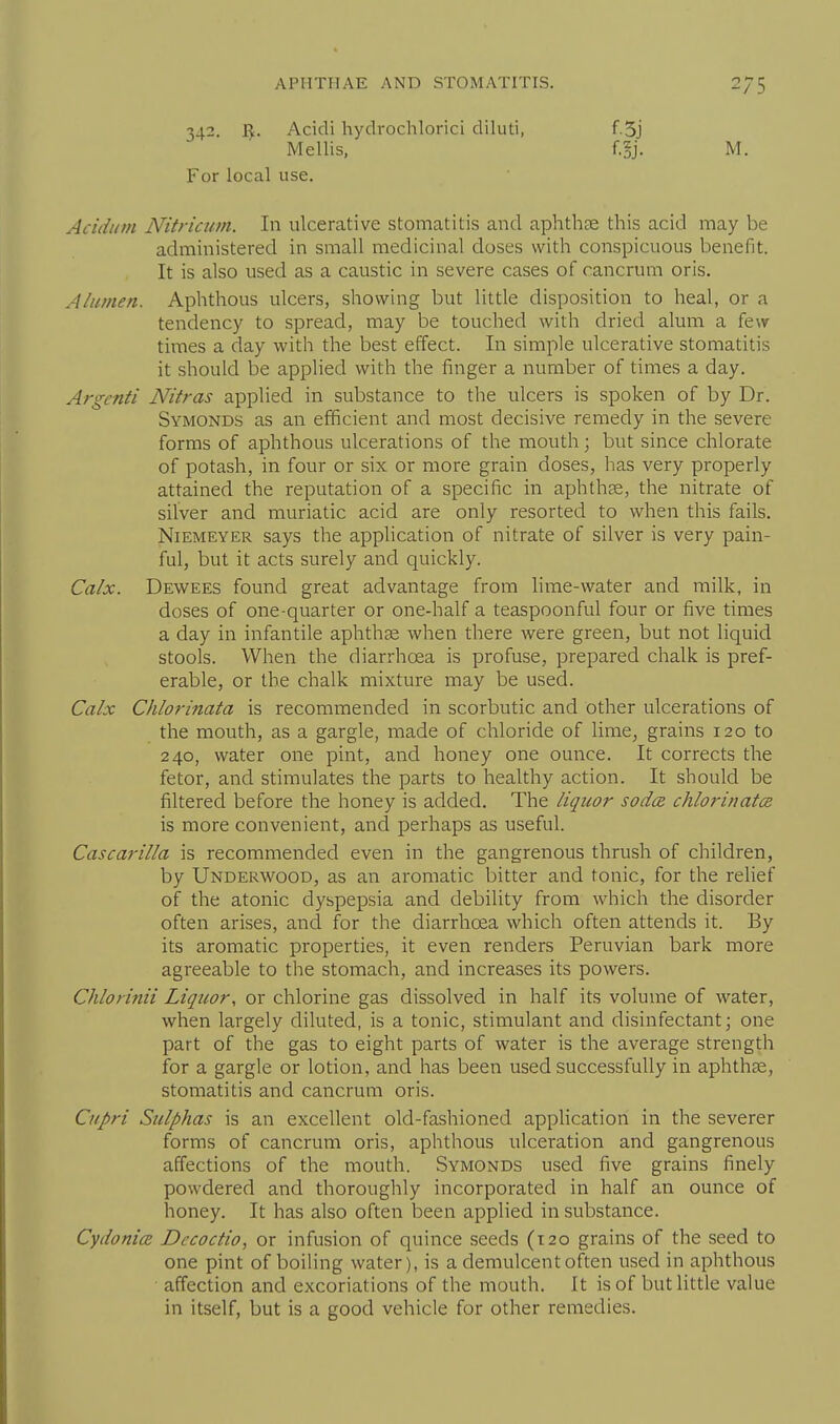 342. ^. Acicli hydrochlorici diluti, Mellis, For local use. M. Acidi/m Nitricum. In ulcerative stomatitis and aphthae this acid may be administered in small medicinal doses with conspicuous benefit. It is also used as a caustic in severe cases of cancrum oris. Alumen. Aphthous ulcers, showing but little disposition to heal, or a tendency to spread, may be touched with dried alum a few times a day with the best effect. In simple ulcerative stomatitis it should be applied with the finger a number of times a day. Argenti Nitras applied in substance to the ulcers is spoken of by Dr. Symonds as an efficient and most decisive remedy in the severe forms of aphthous ulcerations of the mouth; but since chlorate of potash, in four or six or more grain doses, has very properly attained the reputation of a specific in aphthse, the nitrate of silver and muriatic acid are only resorted to when this fails. NiEMEYER says the application of nitrate of silver is very pain- ful, but it acts surely and quickly. Calx. Dewees found great advantage from hme-water and milk, in doses of one-quarter or one-half a teaspoonful four or five times a day in infantile aphthae when there were green, but not liquid stools. When the diarrhoea is profuse, prepared chalk is pref- erable, or the chalk mixture may be used. Calx Chlorinata is recommended in scorbutic and other ulcerations of the mouth, as a gargle, made of chloride of lime, grains 120 to 240, water one pint, and honey one ounce. It corrects the fetor, and stimulates the parts to healthy action. It should be filtered before the honey is added. The liquor sodcB chlorinates is more convenient, and perhaps as useful. Cascarilla is recommended even in the gangrenous thrush of children, by Underwood, as an aromatic bitter and tonic, for the rehef of the atonic dyspepsia and debility from which the disorder often arises, and for the diarrhoea which often attends it. By its aromatic properties, it even renders Peruvian bark more agreeable to the stomach, and increases its powers. Chlorinii Liquor, or chlorine gas dissolved in half its volume of water, when largely diluted, is a tonic, stimulant and disinfectant; one part of the gas to eight parts of water is the average strength for a gargle or lotion, and lias been used successfully in aphthae, stomatitis and cancrum oris. Cupri Sulphas is an excellent old-fashioned application in the severer forms of cancrum oris, aphthous ulceration and gangrenous affections of the mouth. Symonds used five grains finely powdered and thoroughly incorporated in half an ounce of honey. It has also often been applied in substance. Dccoctio, or infusion of quince seeds (120 grains of the seed to one pint of boiling water), is a demulcent often used in aphthous affection and excoriations of the mouth. It is of but little value in itself, but is a good vehicle for other remedies.