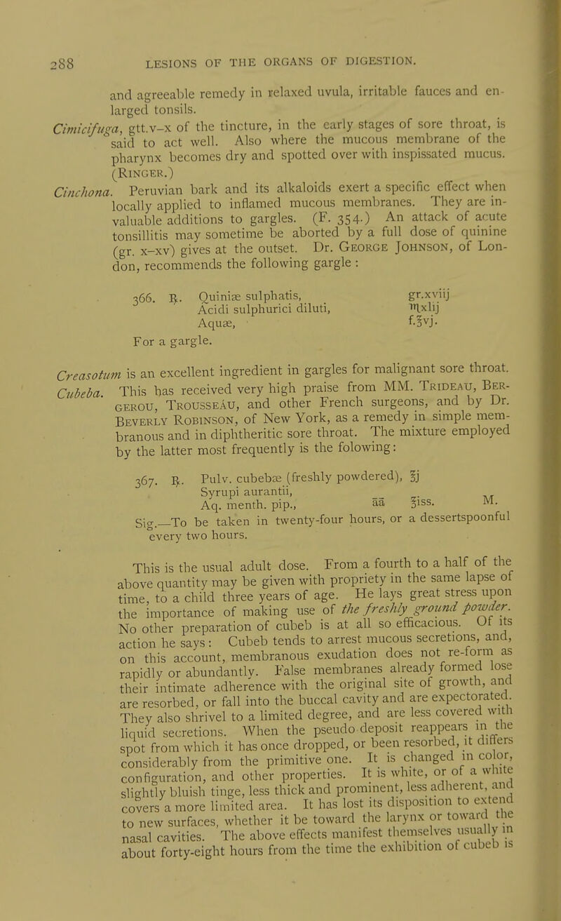 and agreeable remedy in relaxed uvula, irritable fauces and en- larged tonsils. Cimiciftim, gtt.v-x of the tincture, in the early stages of sore throat, is *said to act well. Also where the mucous membrane of the pharynx becomes dry and spotted over with inspissated mucus. (Ringer.) Cinchona. Peruvian bark and its alkaloids exert a specific effect when locally applied to inflamed mucous membranes. They are in- valuable additions to gargles. (F. 354.) An attack of acute tonsillitis may sometime be aborted by a full dose of qumme (gr. x-xv) gives at the outset. Dr. George Johnson, of Lon- don, recommends the following gargle : 366. 1^. Ouinise sulphatis, gr.xviij Acidi sulphuric! diluti, Ixlij Aquffi, f.^vj. For a gargle. Creasotum is an excellent ingredient in gargles for malignant sore throat. Cubeba This has received very high praise from MM. Trideau, Ber- GEROU, Trousseau, and other French surgeons, and by Dr. Beverly Robinson, of New York, as a remedy in simple mem- branous and in diphtheritic sore throat. The mixture employed by the latter most frequently is the folowing: 367. V,.. Pulv. cubeba; (freshly powdered), §j Syrupi aurantii, _ Aq. menth. pip., aa §iss. M. Sig.—To be taken in twenty-four hours, or a dessertspoonful every two hours. This is the usual adult dose. From a fourth to a half of the above quantity may be given with propriety in the same lapse of time, to a child three years of age. He lays great stress upon the importance of making use of the freshly ground powder No other preparation of cubeb is at all so efficacious. Ut its action he says: Cubeb tends to arrest mucous secretions, and, on this account, i-nembranous exudation does not re-form as rapidly or abundantlv. False membranes already formed lose their intimate adherence with the original site of growth, and are resorbed, or fall into the buccal cavity and are expectorated They also shrivel to a limited degree, and are less covered with hquid secretions. When the pseudo.deposit reappears in the spot from which it has once dropped, or been resorbed, it diHers considerably from the primitive one. It is changed in color, configuration, and other properties. It is white, or of a white slightly bluish tinge, less thick and prominent, less adherent, ana covers a more limited area. It has lost its disposition to extend to new surfaces, whether it be toward the larynx or toward the nasal cavities. The above effects manifest themselves usually in about forty-eight hours from the time the exhibition of cubeb is