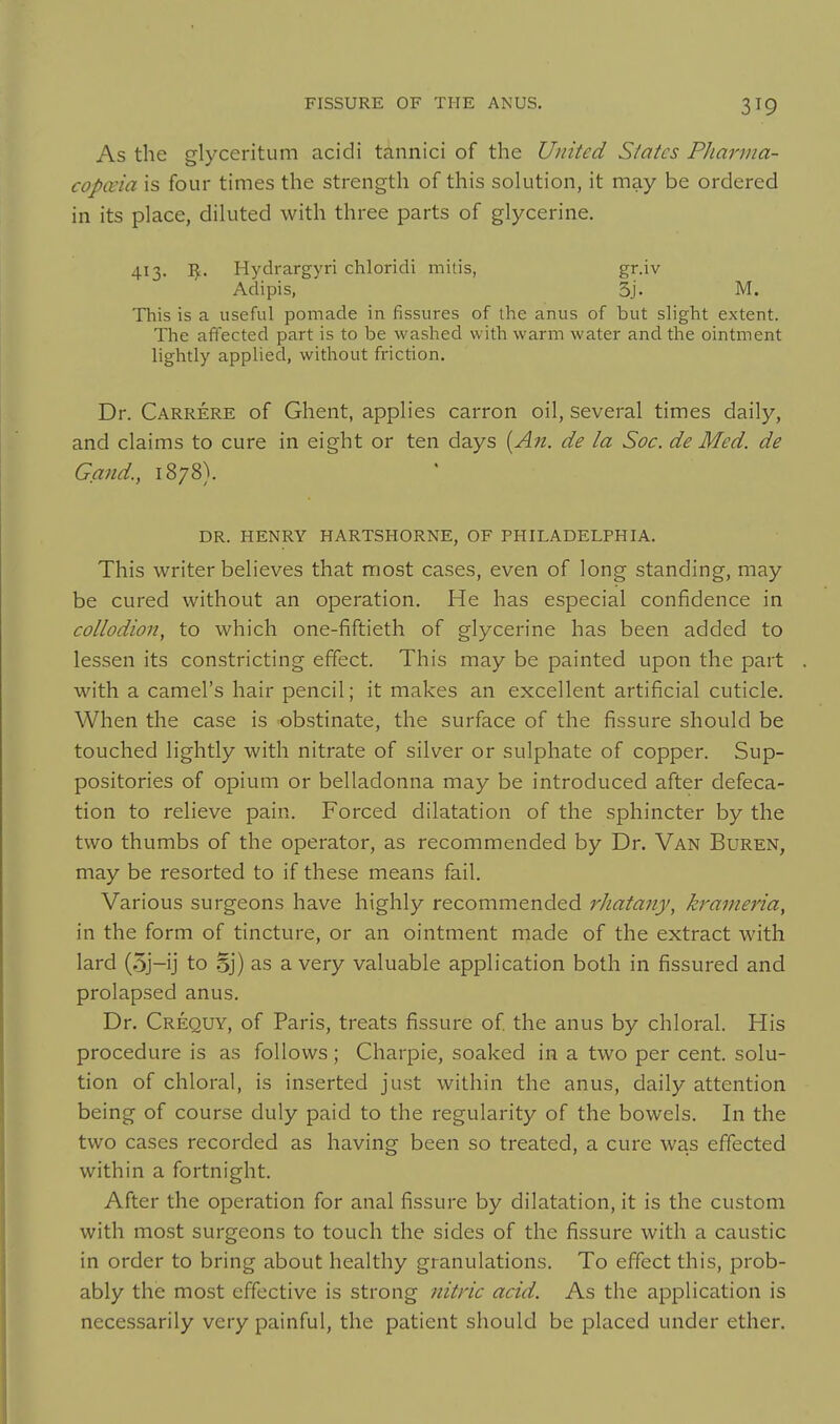 3^9 As the glyceritum acidi tannici of the United Slates Pharma- copceia is four times the strength of this solution, it may be ordered in its place, diluted with three parts of glycerine. 413. I^. Hydrargyri chloridi mitis, gr.iv Adipis, 3j. M. This is a useful pomade in fissures of the anus of but slight extent. The affected part is to be washed with warm water and the ointment lightly applied, without friction. Dr. Carrere of Ghent, applies carron oil, several times daily, and claims to cure in eight or ten days {An. de la Soc. de Med. de Gand., 1878). DR. HENRY HARTSHORNE, OF PHILADELPHIA. This writer believes that most cases, even of long standing, may be cured without an operation. He has especial confidence in collodion, to which one-fiftieth of glycerine has been added to lessen its constricting effect. This may be painted upon the part with a camel's hair pencil; it makes an excellent artificial cuticle. When the case is obstinate, the surface of the fissure should be touched lightly with nitrate of silver or sulphate of copper. Sup- positories of opium or belladonna may be introduced after defeca- tion to relieve pain. Forced dilatation of the sphincter by the two thumbs of the operator, as recommended by Dr. Van Buren, may be resorted to if these means fail. Various surgeons have highly recommended rhatany, krameria, in the form of tincture, or an ointment made of the extract with lard (.5j-ij to o]) as a very valuable application both in fissured and prolapsed anus. Dr. Crequy, of Paris, treats fissure of the anus by chloral. His procedure is as follows; Charpie, soaked in a two per cent, solu- tion of chloral, is inserted just within the anus, daily attention being of course duly paid to the regularity of the bowels. In the two cases recorded as having been so treated, a cure was effected within a fortnight. After the operation for anal fissure by dilatation, it is the custom with most surgeons to touch the sides of the fissure with a caustic in order to bring about healthy granulations. To effect this, prob- ably the most effective is strong nitric acid. As the application is necessarily very painful, the patient should be placed under ether.