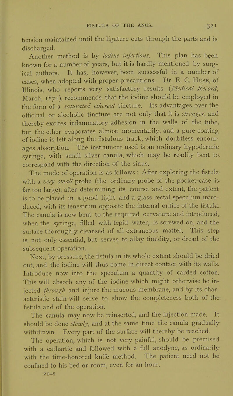 tension maintained until the ligature cuts through the parts and is discharged. Another method is by iodine itijections. This plan has been known for a number of years, but it is hardly mentioned by surg- ical authors. It has, however, been successful in a number of cases, when adopted with proper precautions. Dr. E. C. Huse, of Illinois, who reports very satisfactory results [Medical Record, March, 1871), recommends that the iodine should be employed in the form of a saturated ethereal tincture. Its advantages over the officinal or alcoholic tincture are not only that it is stronger, and thereby excites inflammatory adhesion in the walls of the tube, but the ether evaporates almost momentarily, and a pure coating of iodine is left along the fistulous track, which doubtless encour- ages absorption. The instrument used is an ordinary hypodermic syringe, with small silver canula, which may be readily bent to. correspond with the direction of the sinus. The mode of operation is as follows : After exploring the fistula with a very small probe (the ordinary probe of the pocket-case is^ far too large), after determining its course and extent, the patient is to be placed in a good light and a glass rectal speculum intro- duced, with its fenestrum opposite the internal orifice of the fistala.. The canula is now bent to the required curvature and introduced,, when the syringe, filled with tepid water, is screwed on, and the surface thoroughly cleansed of all extraneous matter. This step is not only essential, but serves to allay timidity, or dread of the subsequent operation. Next, by pressure, the fistula in its whole extent should be dried out, and the iodine will thus come in direct contact with its walls. Introduce now into the speculum a quantity of carded cotton. This will absorb any of the iodine which might otherwise be in- jected through and injure the mucous membrane, and by its char- acteristic stain will serve to show the completeness both of the: fistula and of the operation. The canula may now be reinserted, and the injection made. It should be done sloivly, and at the same time the canula graduall)r withdrawn. Every part of the surface will thereby be reached. The operation, which is not very painful, should be premised with a cathartic and followed with a full anodyne, as ordinarily- with the time-honored knife method. The patient need not be confined to his bed or room, even for an hour. 21-s