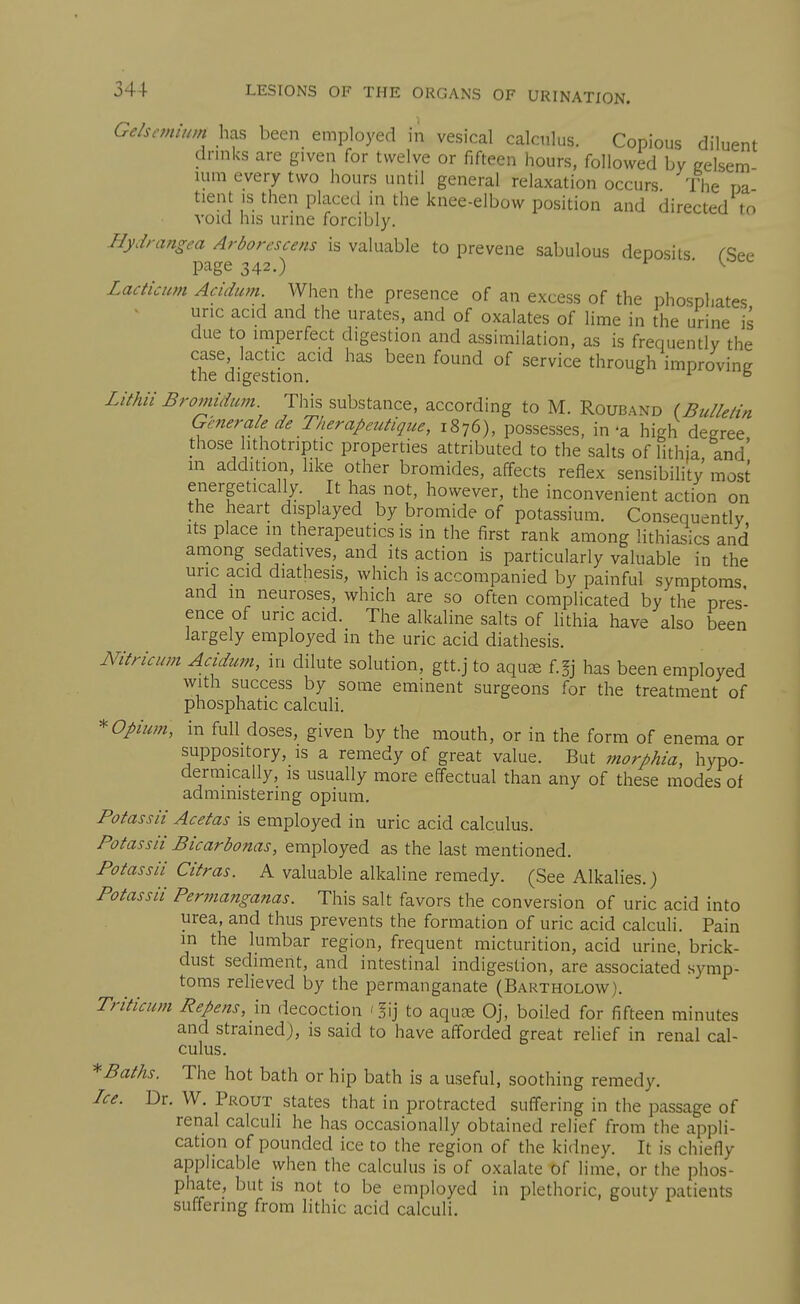 Gelsc7nmm has been employed in vesical calculus. Copious diluent drmks are given for twelve or fifteen hours, followed by celsem mm every two hours until general relaxation occurs The na tient is then placed in the knee-elbow position and directed to void his urine forcibly. Hydrangea Arborcscens is valuable to prevene sabulous deposits rSee page 342.) I ■ ■ K ^ Lacticum Acidum When the presence of an excess of the phosphates uric acid and the urates, and of oxalates of lime in the urine is due to imperfect digestion and assimilation, as is frequently the thrdi^^^stion''''^ ^''^'^ ^'^'''^ °^ ^^^^'^^ through improving Lithii Bromidwn. This substance, according to M. Rouband (Bulletin Generale de Therapeutique, 1876), possesses, in-a high degree those hthotriptic properties attributed to the salts of lithia and' m addition, hke other bromides, affects reflex sensibility most energetically. It has not, however, the inconvenient action on the heart displayed by bromide of potassium. Consequently Its place m therapeutics is in the first rank among lithiasics and among sedatives, and its action is particularly valuable in the uric acid diathesis, which is accompanied by painful symptoms and m neuroses, which are so often complicated by the pres- ence of uric acid. The alkaline salts of lithia have also been largely employed in the uric acid diathesis. Nitricum Aadum, in dilute solution, gtt.j to aquse f.§j has been employed with success by some eminent surgeons for the treatment of phosphatic calculi. * opium, in full doses, given by the mouth, or in the form of enema or suppository, is a remedy of great value. But morphia, hypo- dermically, is usually more effectual than any of these modes of administering opium. Potass a Ac etas is employed in uric acid calculus. Potassii Bicarbonas, employed as the last mentioned. Potassli Citras. A valuable alkaline remedy. (See Alkalies.) Potassii Permanganas. This salt favors the conversion of uric acid into urea, and thus prevents the formation of uric acid calculi. Pain m the lumbar region, frequent micturition, acid urine, brick- dust sediment, and intestinal indigestion, are associated symp- toms relieved by the permanganate (Bartholow). Triticum Repens,\n decoction '!ij to aquce Oj, boiled for fifteen minutes and strained), is said to have afforded great relief in renal cal- culus. Baths. The hot bath or hip bath is a useful, soothing remedy. Ice. Dr. W. Prout states that in protracted suffering in the passage of renal calcuU he has occasionally obtained relief from the appli- cation of pounded ice to the region of the kidney. It is chiefly applicable when the calculus is of oxalate of lime, or the phos- phate, but is not to be employed in plethoric, gouty patients suffering from lithic acid calculi.