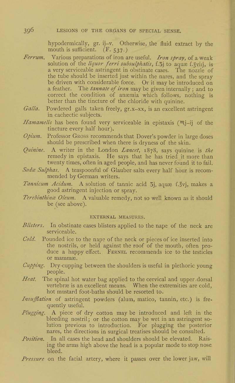 hypodermically, gr. ij-v. Otherwise, the fluid extract by the mouth is sufficient. (F. 537.) Ferrum. Various preparations of iron are useful. Iron spray, of a weak solution of the liquor ferrl subsulphatis, f.3j to aquae f.^viij, is a very serviceable astringent in obstinate cases. The nozzle of the tube should be inserted just within the nares, and the spray be driven with considerable force. Or it may be introduced on a feather. The tannate of iron may be given internally ; and to correct the condition of anaemia which follows, nothing is better than the tincture of the chloride with quinine. Galla. Powdered galls taken freely, gr.x-xx, is an excellent astringent in cachectic subjects. Hamamelis has been found very serviceable in epistaxis ('Ij-ij of the tincture every half hour). Opium. Professor Gross recommends that Dover's powder in large doses should be prescribed when there is dryness of the skin. Quinine. A writer in the London Lancet, 1878, says quinine is the remedy in epistaxis. He says that he has tried it more than twenty times, often in aged people, and has never found it to fail. Sod(z Sulphas. A teaspoonful of Glauber salts every half hour is recom- mended by German writers. Tannicum Acidum. A solution of tannic acid 3j, aquae f.^vj, makes a good astringent injection or spray. Terebinthince Oleum. A valuable remedy, not so well known as it should be (see above). EXTERNAL MEASURES. Blisters. In obstinate cases blisters applied to the nape of the neck are serviceable. Cold. Pounded ice to the nape of the neck or pieces of ice inserted into the nostrils, or held against the roof of the mouth, often pro- duce a happy effect. Fernel recommends ice to the testicles or mammae. Cupping. Dry-cupping between the shoulders is useful in plethoric young people. Heat. The spinal hot water bag applied to the cervical and upper.dorsal vertebrae is an excellent means. When the extremities are cold, hot mustard foot-baths should be resorted to. Insufflation of astringent powders (alum, matico, tannin, etc.) is fre- quently useful. Plugging. A piece of dry cotton may be introduced and left in the bleeding nostril; or the cotton may be wet in an astringent so- lution previous to introduction. For plugging the posterior nares, the directions in surgical treatises should be consulted. Position. In all cases the head and shoulders should be elevated. Rais- ing the arms high above the head is a popular mode to stop nose, bleed. Pressure on the facial artery, where it passes over the lower jaw, will