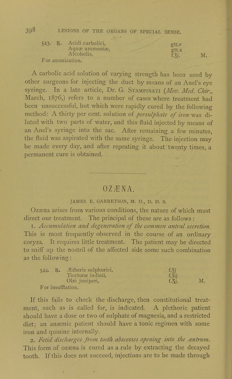 543. IJ^- Acidi carbolici, gtt.v Aquas ammonias, gtt.x Alcoholis, f_^j^ For atomization. A carbolic acid solution of varying strength has been used by- other surgeons for injecting the duct by means of an Anel's eye syringe. In a late article, Dr. G. Stampinati {Mov. Med. Chir., March, 1876,) refers to a number of cases where treatment had been unsuccessful, but which were rapidly cured by the following method: A thirty per cent, solution of persulphate of iron was di- luted with two parts of water, and this fluid injected by means of an Anel's syringe into the sac. After remaining a few minutes, the fluid was aspirated with the same syringe. The injection may be made every day, and after repeating it about'twenty times, a permanent cure is obtained. OZ^NA. JAMES E. GARRETSON, M. D., D. D. S. Ozsena arises from various conditions, the nature of which must direct our treatment. The principal of these are as follows : 1. Accumulation and degeneration of the common antral secretion. This is most frequently observed in the course of an ordinary coryza. It requires little treatment. The patient may be directed to sniff up the nostril of the affected side some such combination as the following : 544. yEtheris sulphurici, Tincturae iodinii, For insufflation. If this fails to check the discharge, then constitutional treat- ment, such as is called for, is indicated. A plethoric patient should have a dose or two of sulphate of magnesia, and a restricted diet; an anaemic patient should have a tonic regimen with some iron and quinine internally. 2. Fetid discharges from tooth abscesses opening into the antrum. This form of ozaena is cured as a rule by extracting the decayed tooth. If this does not succeed, injections are to be made through f.!j f.!ij